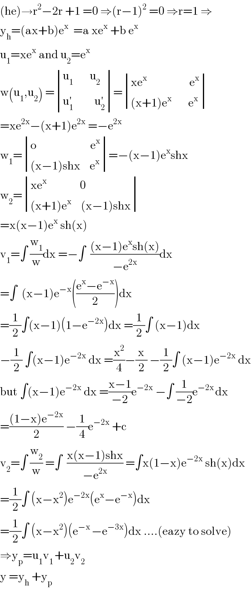 (he)→r^2 −2r +1 =0 ⇒(r−1)^2  =0 ⇒r=1 ⇒  y_h =(ax+b)e^x   =a xe^x  +b e^x   u_1 =xe^x  and u_2 =e^x   w(u_1 ,u_2 ) = determinant (((u_1        u_2 )),((u_1 ^′          u_2 ^′ )))= determinant (((xe^x                   e^x )),(((x+1)e^x        e^x )))  =xe^(2x) −(x+1)e^(2x)  =−e^(2x)   w_1 = determinant (((o                       e^x )),(((x−1)shx    e^x )))=−(x−1)e^x shx  w_2 = determinant (((xe^x               0)),(((x+1)e^x     (x−1)shx)))  =x(x−1)e^x  sh(x)  v_1 =∫ (w_1 /w)dx =−∫  (((x−1)e^x sh(x))/(−e^(2x) ))dx  =∫  (x−1)e^(−x) (((e^x −e^(−x) )/2))dx  =(1/2)∫(x−1)(1−e^(−2x) )dx =(1/2)∫ (x−1)dx  −(1/2) ∫(x−1)e^(−2x)  dx =(x^2 /4)−(x/2) −(1/2)∫ (x−1)e^(−2x)  dx  but ∫(x−1)e^(−2x)  dx =((x−1)/(−2))e^(−2x)  −∫ (1/(−2))e^(−2x ) dx  =(((1−x)e^(−2x) )/2) −(1/4)e^(−2x)  +c  v_2 =∫ (w_2 /w) =∫  ((x(x−1)shx)/(−e^(2x) )) =∫x(1−x)e^(−2x)  sh(x)dx  =(1/2)∫ (x−x^2 )e^(−2x) (e^x −e^(−x) )dx  =(1/2)∫ (x−x^2 )(e^(−x ) −e^(−3x) )dx ....(eazy to solve)  ⇒y_p =u_1 v_(1 ) +u_2 v_2   y =y_h  +y_p     