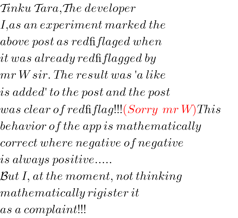 Tinku Tara,The developer  I,as an experiment marked the  above post as red_flaged when  it was already red_flagged by  mr W sir. The result was ′a like  is added′ to the post and the post  was clear of red_flag!!!(Sorry  mr W)This  behavior of the app is mathematically  correct where negative of negative  is always positive.....  But I, at the moment, not thinking   mathematically rigister it   as a complaint!!!  