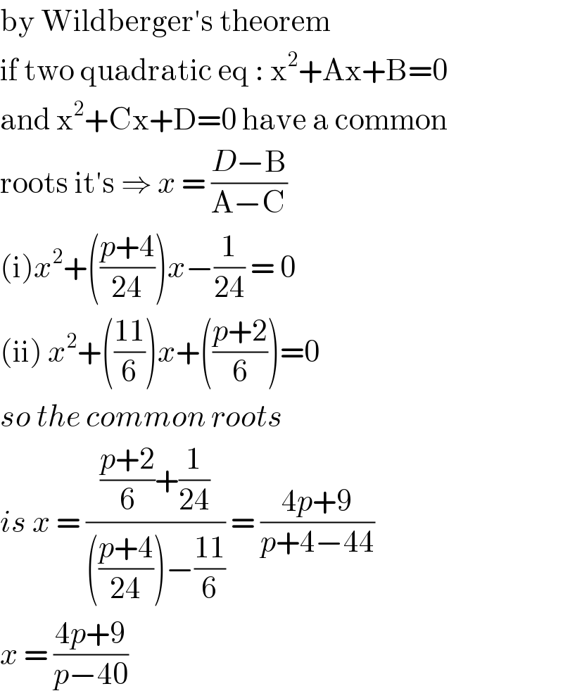 by Wildberger′s theorem  if two quadratic eq : x^2 +Ax+B=0  and x^2 +Cx+D=0 have a common  roots it′s ⇒ x = ((D−B)/(A−C))  (i)x^2 +(((p+4)/(24)))x−(1/(24)) = 0  (ii) x^2 +(((11)/6))x+(((p+2)/6))=0  so the common roots   is x = ((((p+2)/6)+(1/(24)))/((((p+4)/(24)))−((11)/6))) = ((4p+9)/(p+4−44))  x = ((4p+9)/(p−40))   