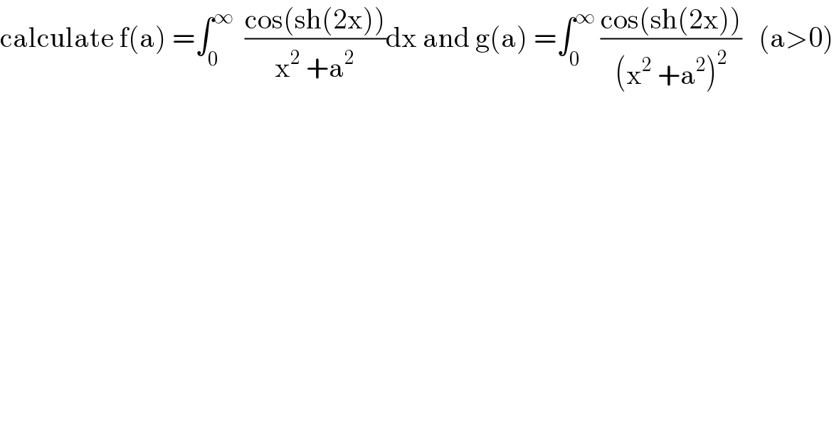calculate f(a) =∫_0 ^∞   ((cos(sh(2x)))/(x^2  +a^2 ))dx and g(a) =∫_0 ^∞  ((cos(sh(2x)))/((x^2  +a^2 )^2 ))   (a>0)  
