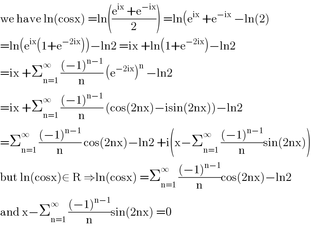 we have ln(cosx) =ln(((e^(ix)  +e^(−ix) )/2)) =ln(e^(ix)  +e^(−ix)  −ln(2)  =ln(e^(ix) (1+e^(−2ix) ))−ln2 =ix +ln(1+e^(−2ix) )−ln2  =ix +Σ_(n=1) ^∞  (((−1)^(n−1) )/n) (e^(−2ix) )^n  −ln2  =ix +Σ_(n=1) ^∞  (((−1)^(n−1) )/n) (cos(2nx)−isin(2nx))−ln2  =Σ_(n=1) ^∞  (((−1)^(n−1) )/n) cos(2nx)−ln2 +i(x−Σ_(n=1) ^∞  (((−1)^(n−1) )/n)sin(2nx))  but ln(cosx)∈ R ⇒ln(cosx) =Σ_(n=1) ^∞  (((−1)^(n−1) )/n)cos(2nx)−ln2  and x−Σ_(n=1) ^∞  (((−1)^(n−1) )/n)sin(2nx) =0  