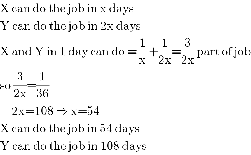 X can do the job in x days  Y can do the job in 2x days  X and Y in 1 day can do =(1/x)+(1/(2x))=(3/(2x)) part of job  so (3/(2x))=(1/(36))       2x=108 ⇒ x=54  X can do the job in 54 days  Y can do the job in 108 days  