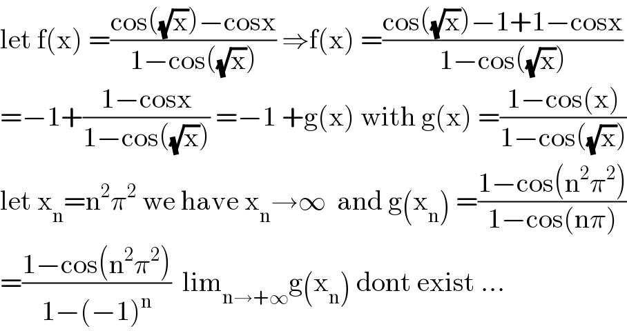 let f(x) =((cos((√x))−cosx)/(1−cos((√x)))) ⇒f(x) =((cos((√x))−1+1−cosx)/(1−cos((√x))))  =−1+((1−cosx)/(1−cos((√x)))) =−1 +g(x) with g(x) =((1−cos(x))/(1−cos((√x))))  let x_n =n^2 π^2  we have x_n →∞  and g(x_n ) =((1−cos(n^2 π^2 ))/(1−cos(nπ)))  =((1−cos(n^2 π^2 ))/(1−(−1)^n ))  lim_(n→+∞) g(x_n ) dont exist ...  