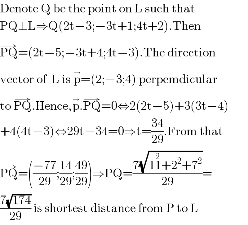 Denote Q be the point on L such that  PQ⊥L⇒Q(2t−3;−3t+1;4t+2).Then  PQ^(→) =(2t−5;−3t+4;4t−3).The direction   vector of  L is p^(→) =(2;−3;4) perpemdicular  to PQ^(→) .Hence,p^(→) .PQ^(→) =0⇔2(2t−5)+3(3t−4)  +4(4t−3)⇔29t−34=0⇒t=((34)/(29)).From that  PQ^(→) =(((−77)/(29));((14)/(29));((49)/(29)))⇒PQ=((7(√(11^2 +2^2 +7^2 )))/(29))=  ((7(√(174)))/(29)) is shortest distance from P to L  