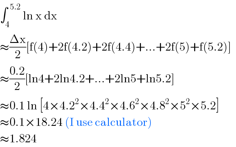 ∫_4 ^(  5.2)  ln x dx   ≈((Δx)/2)[f(4)+2f(4.2)+2f(4.4)+...+2f(5)+f(5.2)]  ≈((0.2)/2)[ln4+2ln4.2+...+2ln5+ln5.2]  ≈0.1 ln [4×4.2^2 ×4.4^2 ×4.6^2 ×4.8^2 ×5^2 ×5.2]  ≈0.1×18.24 (I use calculator)  ≈1.824  