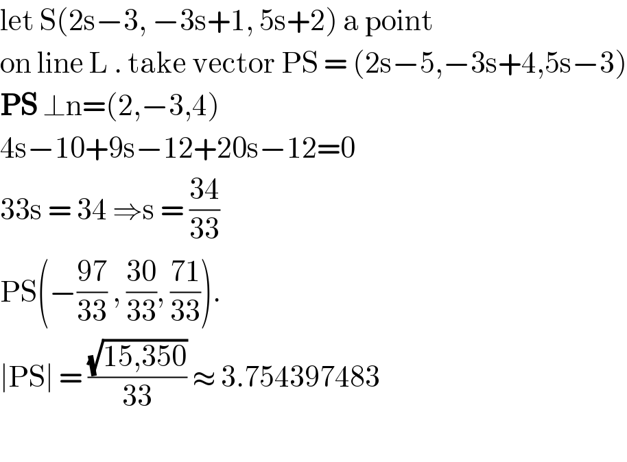 let S(2s−3, −3s+1, 5s+2) a point   on line L . take vector PS = (2s−5,−3s+4,5s−3)  PS ⊥n=(2,−3,4)   4s−10+9s−12+20s−12=0  33s = 34 ⇒s = ((34)/(33))  PS(−((97)/(33)) , ((30)/(33)), ((71)/(33))).  ∣PS∣ = ((√(15,350))/(33)) ≈ 3.754397483    