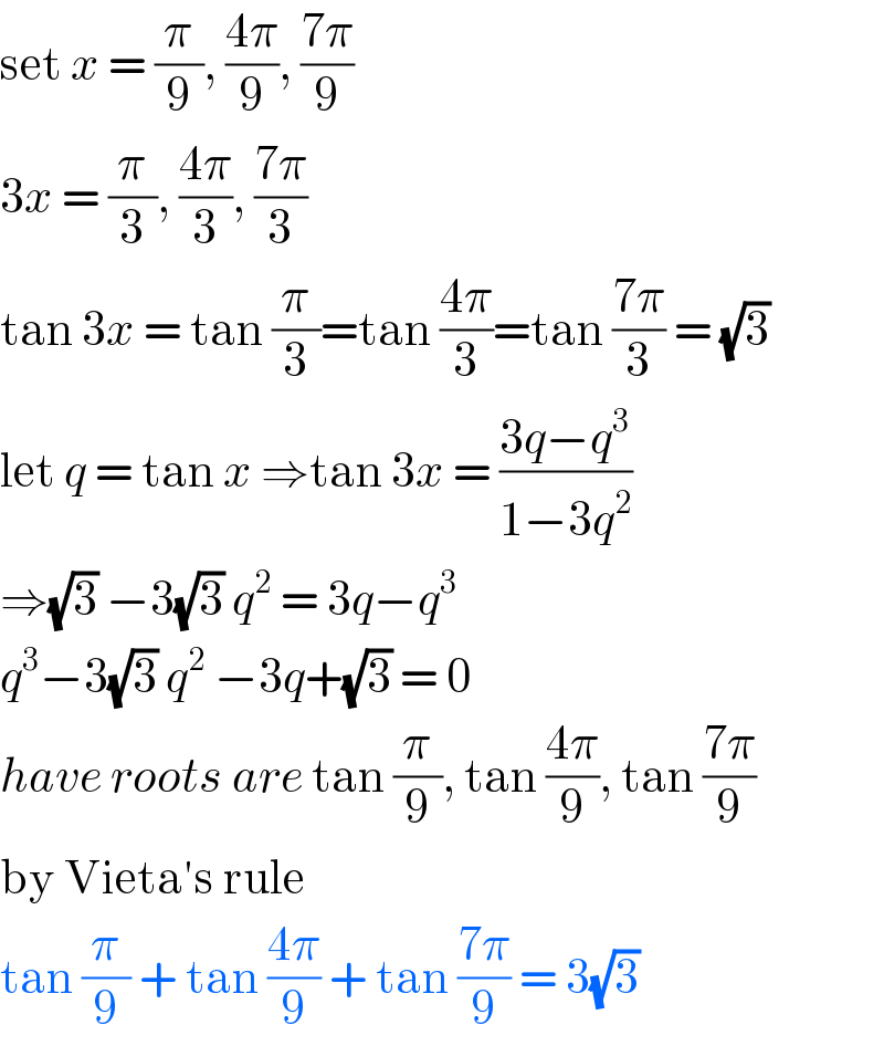 set x = (π/9), ((4π)/9), ((7π)/9)  3x = (π/3), ((4π)/3), ((7π)/3)   tan 3x = tan (π/3)=tan ((4π)/3)=tan ((7π)/3) = (√3)  let q = tan x ⇒tan 3x = ((3q−q^3 )/(1−3q^2 ))  ⇒(√3) −3(√3) q^2  = 3q−q^3   q^3 −3(√3) q^2  −3q+(√3) = 0  have roots are tan (π/9), tan ((4π)/9), tan ((7π)/9)  by Vieta′s rule   tan (π/9) + tan ((4π)/9) + tan ((7π)/9) = 3(√3)   