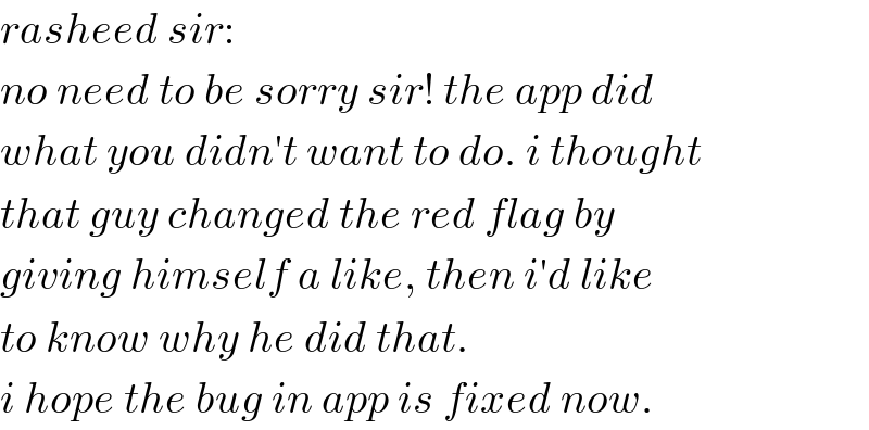 rasheed sir:   no need to be sorry sir! the app did  what you didn′t want to do. i thought  that guy changed the red flag by  giving himself a like, then i′d like  to know why he did that.  i hope the bug in app is fixed now.  