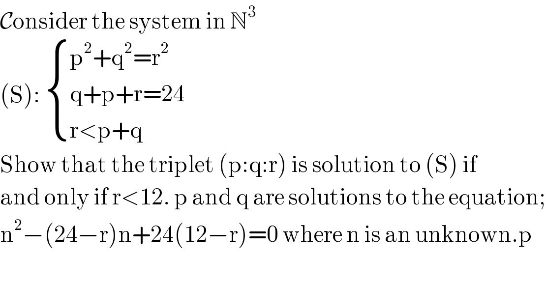 Consider the system in N^3   (S):  { ((p^2 +q^2 =r^2 )),((q+p+r=24)),((r<p+q)) :}  Show that the triplet (p:q:r) is solution to (S) if  and only if r<12. p and q are solutions to the equation;  n^2 −(24−r)n+24(12−r)=0 where n is an unknown.p  