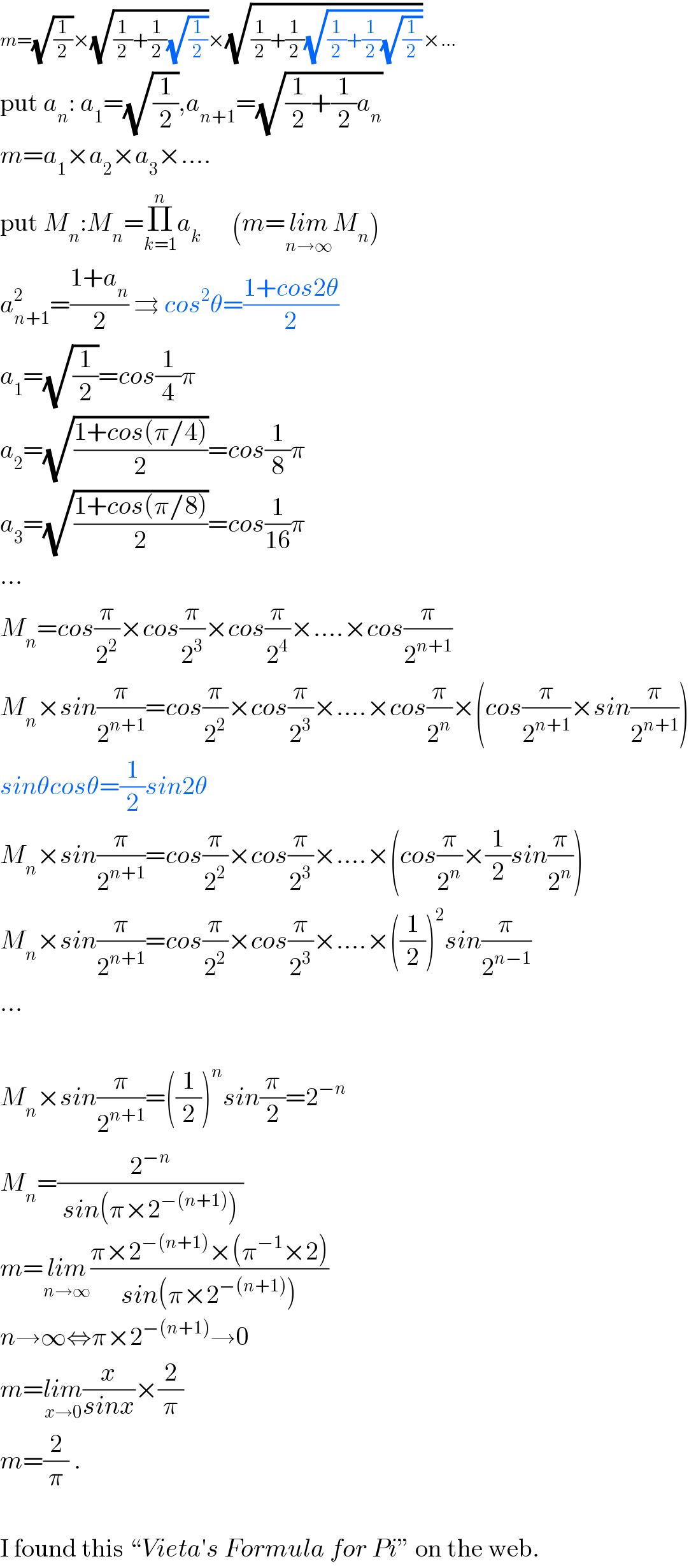 m=(√(1/2))×(√((1/2)+(1/2)(√(1/2))))×(√((1/2)+(1/2)(√((1/2)+(1/2)(√(1/2))))))×...  put a_n : a_1 =(√(1/2)),a_(n+1) =(√((1/2)+(1/2)a_n ))  m=a_1 ×a_2 ×a_3 ×....  put M_n :M_n =Π_(k=1) ^n a_k       (m=lim_(n→∞) M_n )  a_(n+1) ^2 =((1+a_n )/2) ⇉ cos^2 θ=((1+cos2θ)/2)  a_1 =(√(1/2))=cos(1/4)π  a_2 =(√((1+cos(π/4))/2))=cos(1/8)π  a_3 =(√((1+cos(π/8))/2))=cos(1/(16))π  ...  M_n =cos(π/2^2 )×cos(π/2^3 )×cos(π/2^4 )×....×cos(π/2^(n+1) )  M_n ×sin(π/2^(n+1) )=cos(π/2^2 )×cos(π/2^3 )×....×cos(π/2^n )×(cos(π/2^(n+1) )×sin(π/2^(n+1) ))  sinθcosθ=(1/2)sin2θ  M_n ×sin(π/2^(n+1) )=cos(π/2^2 )×cos(π/2^3 )×....×(cos(π/2^n )×(1/2)sin(π/2^n ))  M_n ×sin(π/2^(n+1) )=cos(π/2^2 )×cos(π/2^3 )×....×((1/2))^2 sin(π/2^(n−1) )  ...    M_n ×sin(π/2^(n+1) )=((1/2))^n sin(π/2)=2^(−n)   M_n =(2^(−n) /( sin(π×2^(−(n+1)) ) ))  m=lim_(n→∞) ((π×2^(−(n+1)) ×(π^(−1) ×2))/( sin(π×2^(−(n+1)) ) ))  n→∞⇔π×2^(−(n+1)) →0  m=lim_(x→0) (x/(sinx))×(2/π)  m=(2/π) .    I found this “Vieta′s Formula for Pi” on the web.  
