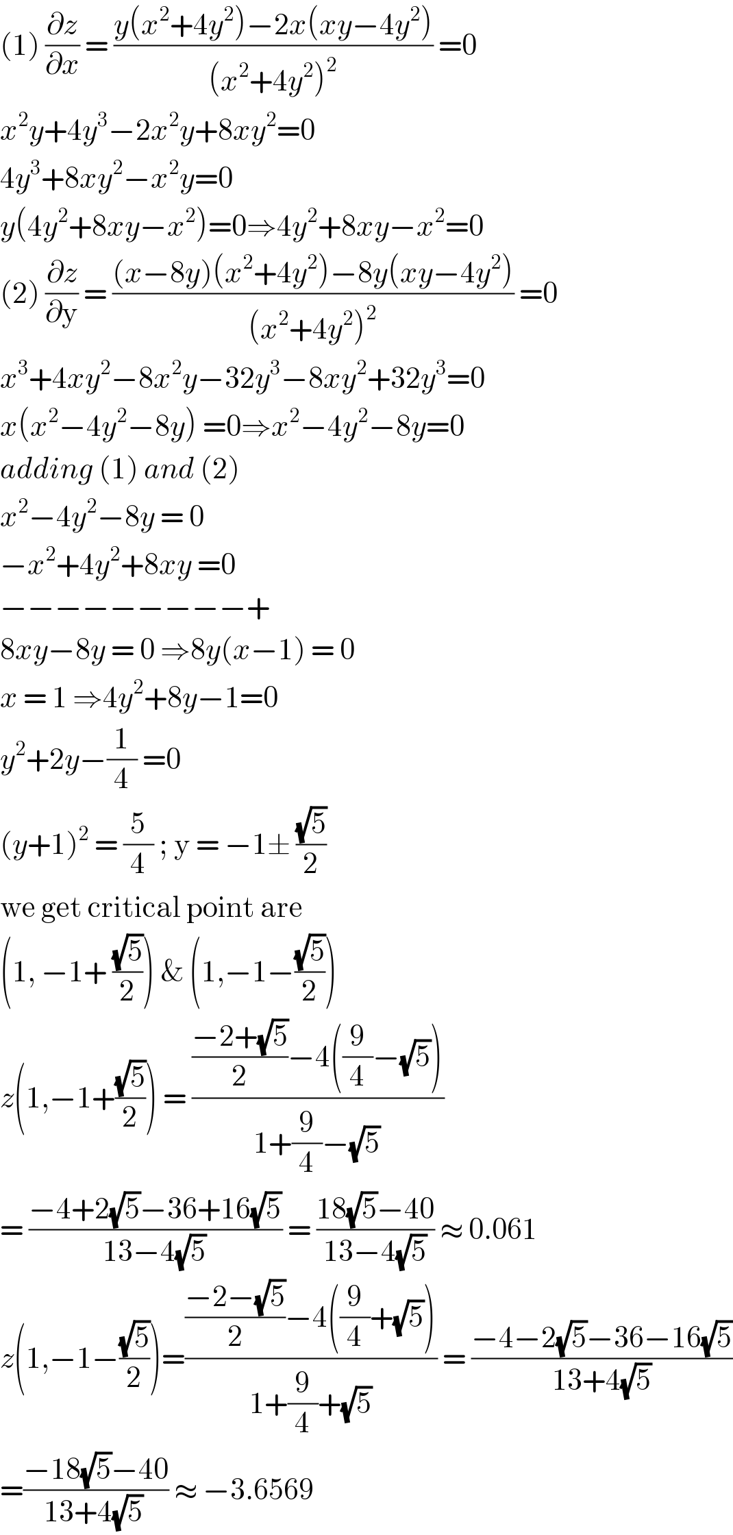 (1) (∂z/∂x) = ((y(x^2 +4y^2 )−2x(xy−4y^2 ))/((x^2 +4y^2 )^2 )) =0  x^2 y+4y^3 −2x^2 y+8xy^2 =0  4y^3 +8xy^2 −x^2 y=0  y(4y^2 +8xy−x^2 )=0⇒4y^2 +8xy−x^2 =0  (2) (∂z/∂y) = (((x−8y)(x^2 +4y^2 )−8y(xy−4y^2 ))/((x^2 +4y^2 )^2 )) =0  x^3 +4xy^2 −8x^2 y−32y^3 −8xy^2 +32y^3 =0  x(x^2 −4y^2 −8y) =0⇒x^2 −4y^2 −8y=0  adding (1) and (2)  x^2 −4y^2 −8y = 0  −x^2 +4y^2 +8xy =0  −−−−−−−−−+  8xy−8y = 0 ⇒8y(x−1) = 0  x = 1 ⇒4y^2 +8y−1=0  y^2 +2y−(1/4) =0   (y+1)^2  = (5/4) ; y = −1± ((√5)/2)  we get critical point are  (1, −1+ ((√5)/2)) & (1,−1−((√5)/2))  z(1,−1+((√5)/2)) = ((((−2+(√5))/2)−4((9/4)−(√5)))/(1+(9/4)−(√5)))  = ((−4+2(√5)−36+16(√5))/(13−4(√5))) = ((18(√5)−40)/(13−4(√5))) ≈ 0.061  z(1,−1−((√5)/2))=((((−2−(√5))/2)−4((9/4)+(√5)))/(1+(9/4)+(√5))) = ((−4−2(√5)−36−16(√5))/(13+4(√5)))  =((−18(√5)−40)/(13+4(√5) )) ≈ −3.6569  