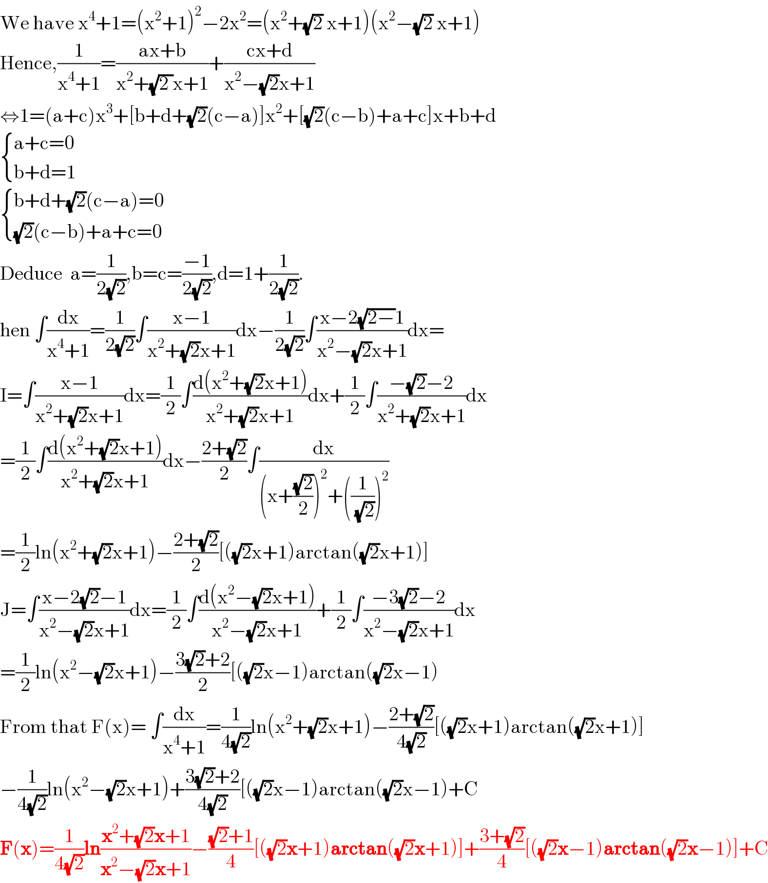 We have x^4 +1=(x^2 +1)^2 −2x^2 =(x^2 +(√2) x+1)(x^2 −(√2) x+1)  Hence,(1/(x^4 +1))=((ax+b)/(x^2 +(√(2 ))x+1))+((cx+d)/(x^2 −(√2)x+1))  ⇔1=(a+c)x^3 +[b+d+(√2)(c−a)]x^2 +[(√2)(c−b)+a+c]x+b+d   { ((a+c=0)),((b+d=1)) :}   { ((b+d+(√2)(c−a)=0)),(((√2)(c−b)+a+c=0)) :}  Deduce  a=(1/(2(√2))),b=c=((−1)/(2(√2))),d=1+(1/(2(√2))).  hen ∫(dx/(x^4 +1))=(1/(2(√2)))∫((x−1)/(x^2 +(√2)x+1))dx−(1/(2(√2)))∫((x−2(√(2−))1)/(x^2 −(√2)x+1))dx=  I=∫((x−1)/(x^2 +(√2)x+1))dx=(1/2)∫((d(x^2 +(√2)x+1))/(x^2 +(√2)x+1))dx+(1/2)∫((−(√2)−2)/(x^2 +(√2)x+1))dx  =(1/2)∫((d(x^2 +(√2)x+1))/(x^2 +(√2)x+1))dx−((2+(√2))/2)∫(dx/((x+((√2)/2))^2 +((1/(√2)))^2 ))  =(1/2)ln(x^2 +(√2)x+1)−((2+(√2))/2)[((√2)x+1)arctan((√2)x+1)]  J=∫((x−2(√2)−1)/(x^2 −(√2)x+1))dx=(1/2)∫((d(x^2 −(√2)x+1))/(x^2 −(√2)x+1))+(1/2)∫((−3(√2)−2)/(x^2 −(√2)x+1))dx  =(1/2)ln(x^2 −(√2)x+1)−((3(√2)+2)/2)[((√2)x−1)arctan((√2)x−1)  From that F(x)= ∫(dx/(x^4 +1))=(1/(4(√2)))ln(x^2 +(√2)x+1)−((2+(√2))/(4(√2)))[((√2)x+1)arctan((√2)x+1)]  −(1/(4(√2)))ln(x^2 −(√2)x+1)+((3(√2)+2)/(4(√2)))[((√2)x−1)arctan((√2)x−1)+C  F(x)=(1/(4(√2)))ln((x^2 +(√2)x+1)/(x^2 −(√2)x+1))−(((√2)+1)/4)[((√2)x+1)arctan((√2)x+1)]+((3+(√2))/4)[((√2)x−1)arctan((√2)x−1)]+C  