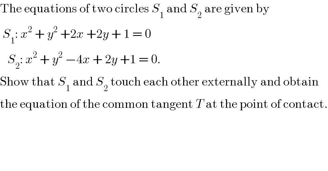 The equations of two circles S_1  and S_2  are given by   S_1 : x^2  + y^2  +2x +2y + 1 = 0     S_2 : x^2  + y^2  −4x + 2y +1 = 0.  Show that S_1  and S_2  touch each other externally and obtain  the equation of the common tangent T at the point of contact.  
