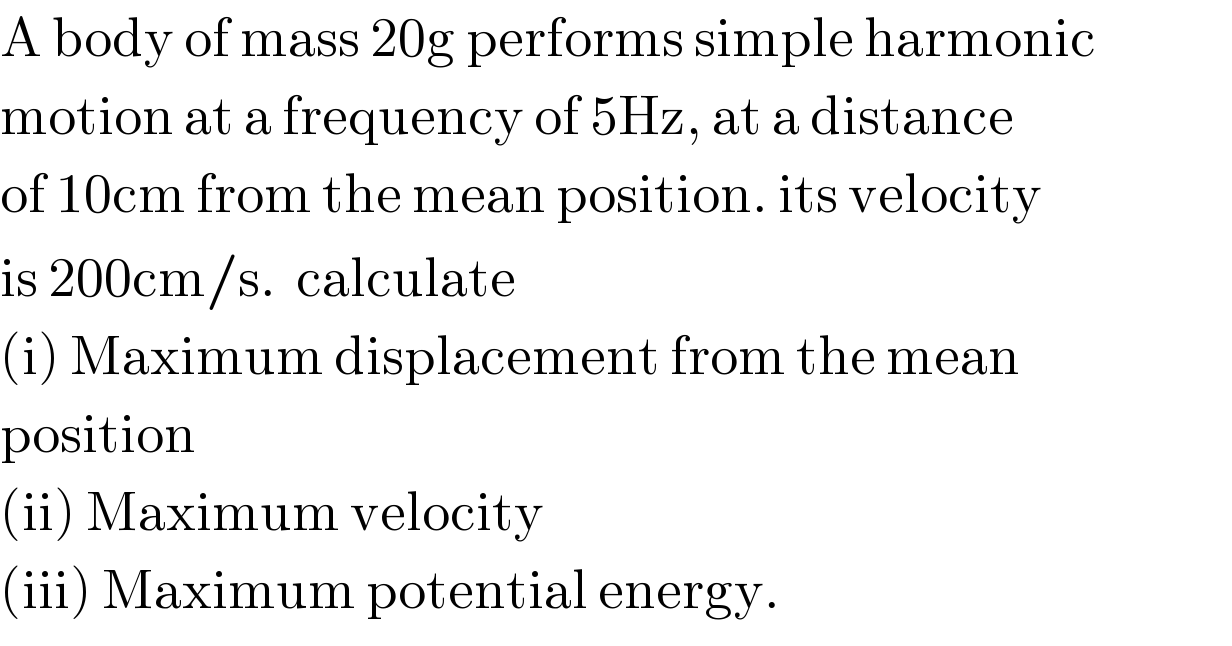 A body of mass 20g performs simple harmonic  motion at a frequency of 5Hz, at a distance  of 10cm from the mean position. its velocity  is 200cm/s.  calculate  (i) Maximum displacement from the mean  position  (ii) Maximum velocity  (iii) Maximum potential energy.  