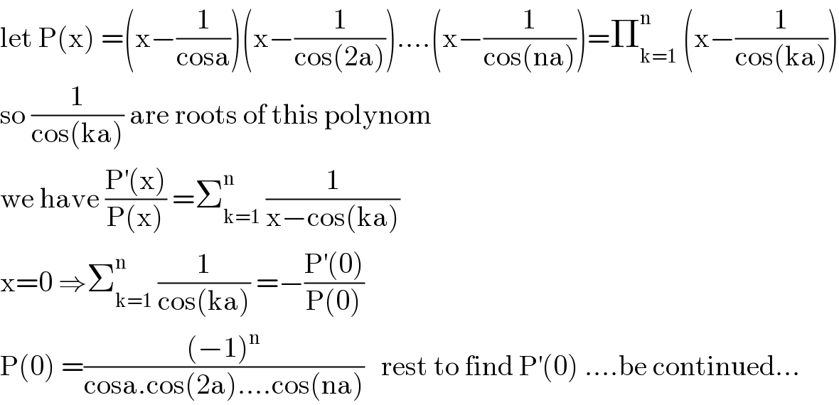 let P(x) =(x−(1/(cosa)))(x−(1/(cos(2a))))....(x−(1/(cos(na))))=Π_(k=1) ^n  (x−(1/(cos(ka))))  so (1/(cos(ka))) are roots of this polynom  we have ((P^′ (x))/(P(x))) =Σ_(k=1) ^n  (1/(x−cos(ka)))  x=0 ⇒Σ_(k=1) ^n  (1/(cos(ka))) =−((P^′ (0))/(P(0)))  P(0) =(((−1)^n )/(cosa.cos(2a)....cos(na)))   rest to find P^′ (0) ....be continued...  