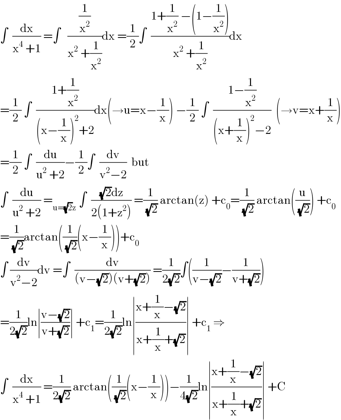 ∫  (dx/(x^4  +1)) =∫   ((1/x^2 )/(x^2  +(1/x^2 )))dx =(1/2)∫  ((1+(1/x^2 ) −(1−(1/x^2 )))/(x^2  +(1/x^2 )))dx  =(1/2) ∫  ((1+(1/x^2 ))/((x−(1/x))^2 +2))dx(→u=x−(1/x)) −(1/2) ∫  ((1−(1/x^2 ))/((x+(1/x))^2 −2))  (→v=x+(1/x))  =(1/2) ∫  (du/(u^2  +2))−(1/2)∫  (dv/(v^2 −2))  but  ∫  (du/(u^2  +2)) =_(u=(√2)z)  ∫  (((√2)dz)/(2(1+z^2 ))) =(1/(√2)) arctan(z) +c_0 =(1/(√2)) arctan((u/(√2))) +c_0   =(1/(√2))arctan((1/(√2))(x−(1/x)))+c_0   ∫ (dv/(v^2 −2))dv =∫  (dv/((v−(√2))(v+(√2)))) =(1/(2(√2)))∫((1/(v−(√2)))−(1/(v+(√2))))  =(1/(2(√2)))ln∣((v−(√2))/(v+(√2)))∣ +c_1 =(1/(2(√2)))ln∣((x+(1/x)−(√2))/(x+(1/x)+(√2)))∣ +c_1  ⇒  ∫  (dx/(x^4  +1)) =(1/(2(√2))) arctan((1/(√2))(x−(1/x)))−(1/(4(√2)))ln∣((x+(1/x)−(√2))/(x+(1/x)+(√2)))∣ +C  