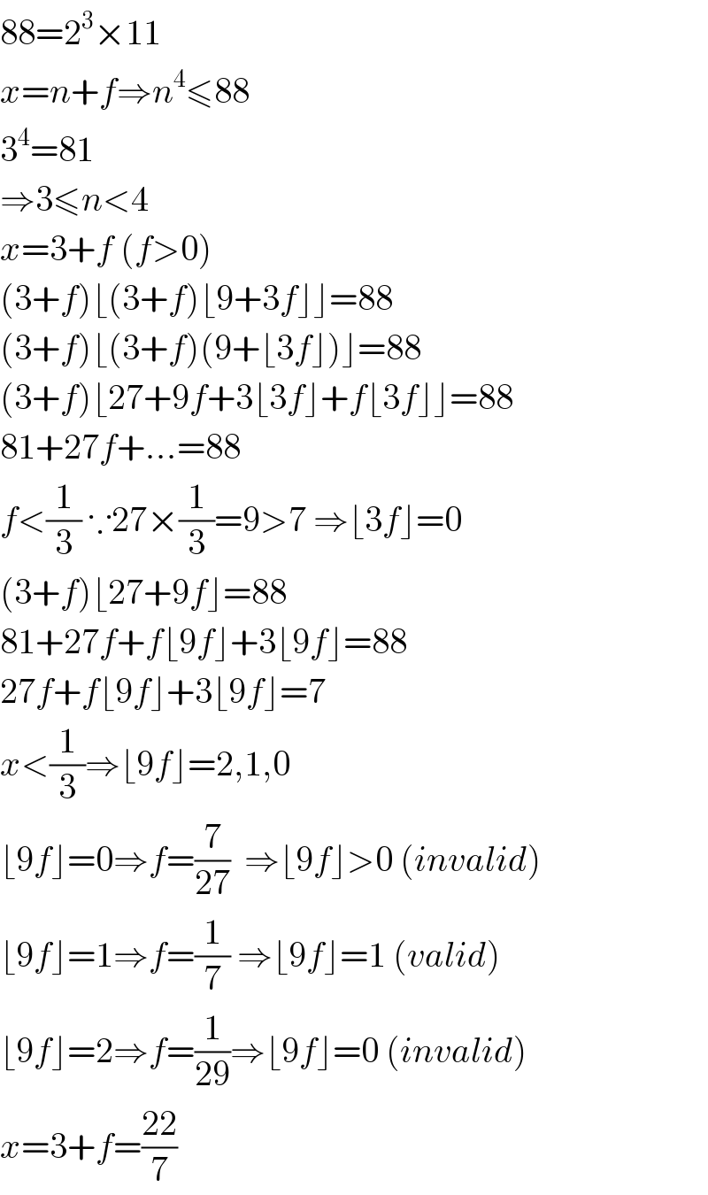 88=2^3 ×11  x=n+f⇒n^4 ≤88  3^4 =81  ⇒3≤n<4  x=3+f (f>0)  (3+f)⌊(3+f)⌊9+3f⌋⌋=88  (3+f)⌊(3+f)(9+⌊3f⌋)⌋=88  (3+f)⌊27+9f+3⌊3f⌋+f⌊3f⌋⌋=88  81+27f+...=88  f<(1/3) ∵27×(1/3)=9>7 ⇒⌊3f⌋=0  (3+f)⌊27+9f⌋=88  81+27f+f⌊9f⌋+3⌊9f⌋=88  27f+f⌊9f⌋+3⌊9f⌋=7  x<(1/3)⇒⌊9f⌋=2,1,0  ⌊9f⌋=0⇒f=(7/(27))  ⇒⌊9f⌋>0 (invalid)  ⌊9f⌋=1⇒f=(1/7) ⇒⌊9f⌋=1 (valid)  ⌊9f⌋=2⇒f=(1/(29))⇒⌊9f⌋=0 (invalid)  x=3+f=((22)/7)  