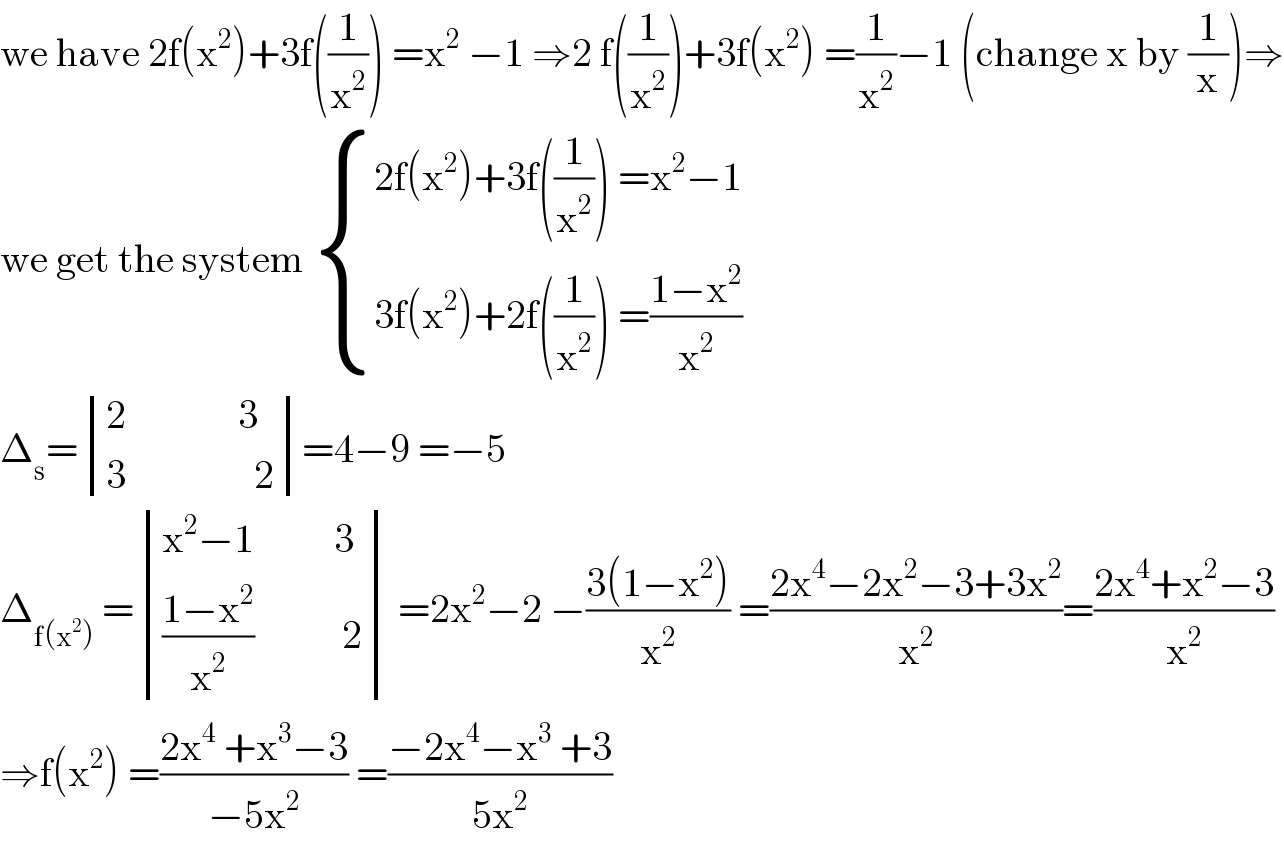we have 2f(x^2 )+3f((1/x^2 )) =x^2  −1 ⇒2 f((1/x^2 ))+3f(x^2 ) =(1/x^2 )−1 (change x by (1/x))⇒  we get the system  { ((2f(x^2 )+3f((1/x^2 )) =x^2 −1)),((3f(x^2 )+2f((1/x^2 )) =((1−x^2 )/x^2 ))) :}  Δ_s = determinant (((2              3)),((3                2)))=4−9 =−5  Δ_(f(x^2 ))  = determinant (((x^2 −1          3)),((((1−x^2 )/x^2 )           2))) =2x^2 −2 −((3(1−x^2 ))/x^2 ) =((2x^4 −2x^2 −3+3x^2 )/x^2 )=((2x^4 +x^2 −3)/x^2 )  ⇒f(x^2 ) =((2x^4  +x^3 −3)/(−5x^2 )) =((−2x^4 −x^3  +3)/(5x^2 ))  