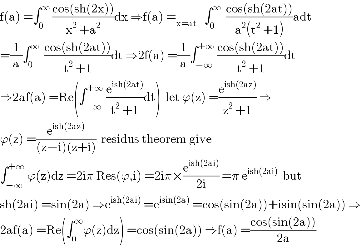 f(a) =∫_0 ^∞  ((cos(sh(2x)))/(x^2  +a^2 ))dx ⇒f(a) =_(x=at)    ∫_0 ^∞   ((cos(sh(2at)))/(a^2 (t^2  +1)))adt  =(1/a)∫_0 ^∞   ((cos(sh(2at)))/(t^2  +1))dt ⇒2f(a) =(1/a)∫_(−∞) ^(+∞)  ((cos(sh(2at)))/(t^2  +1))dt  ⇒2af(a) =Re(∫_(−∞) ^(+∞)  (e^(ish(2at)) /(t^2  +1))dt)  let ϕ(z) =(e^(ish(2az)) /(z^2  +1)) ⇒  ϕ(z) =(e^(ish(2az)) /((z−i)(z+i)))  residus theorem give  ∫_(−∞) ^(+∞)  ϕ(z)dz =2iπ Res(ϕ,i) =2iπ×(e^(ish(2ai)) /(2i)) =π e^(ish(2ai))   but  sh(2ai) =sin(2a) ⇒e^(ish(2ai))  =e^(isin(2a))  =cos(sin(2a))+isin(sin(2a)) ⇒  2af(a) =Re(∫_0 ^∞ ϕ(z)dz) =cos(sin(2a)) ⇒f(a) =((cos(sin(2a)))/(2a))  