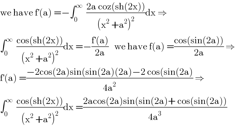 we have f^′ (a) =−∫_0 ^∞   ((2a coz(sh(2x)))/((x^2  +a^2 )^2 ))dx ⇒  ∫_0 ^∞   ((cos(sh(2x)))/((x^2  +a^2 )^2 ))dx =−((f^′ (a))/(2a))   we have f(a) =((cos(sin(2a)))/(2a)) ⇒  f^′ (a) =((−2cos(2a)sin(sin(2a)(2a)−2 cos(sin(2a))/(4a^2 )) ⇒  ∫_0 ^∞   ((cos(sh(2x)))/((x^2  +a^2 )^2 ))dx =((2acos(2a)sin(sin(2a)+ cos(sin(2a)))/(4a^3 ))  