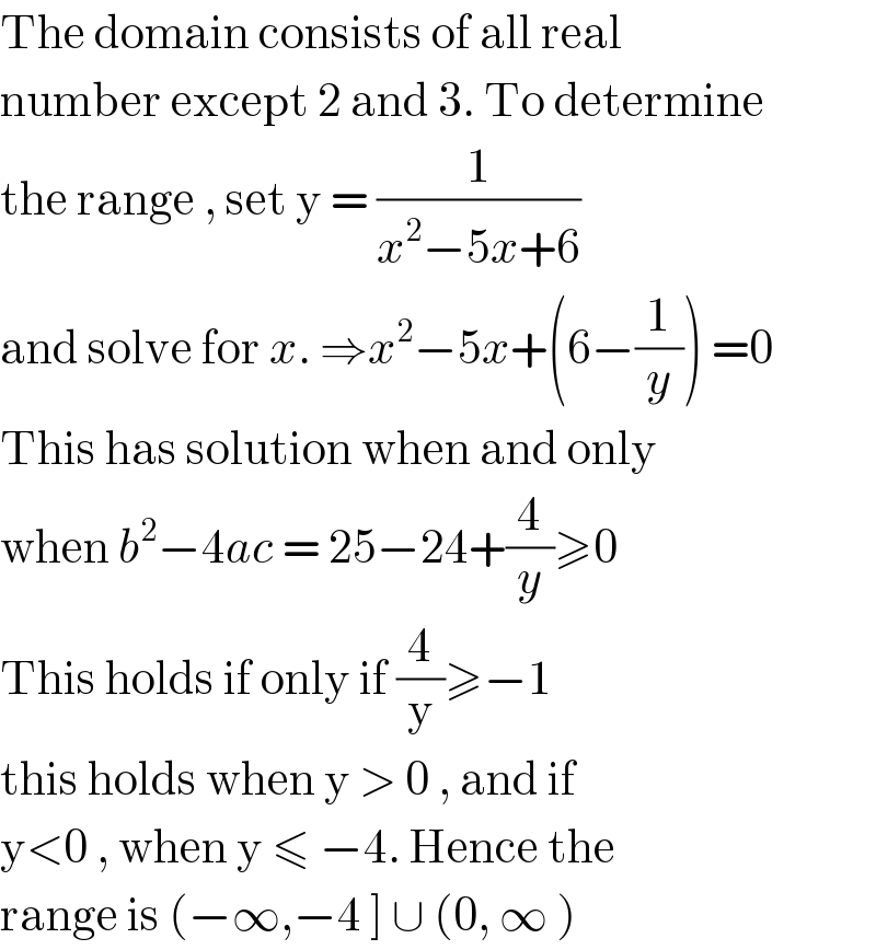 The domain consists of all real   number except 2 and 3. To determine  the range , set y = (1/(x^2 −5x+6))   and solve for x. ⇒x^2 −5x+(6−(1/y)) =0  This has solution when and only  when b^2 −4ac = 25−24+(4/y)≥0  This holds if only if (4/y)≥−1   this holds when y > 0 , and if  y<0 , when y ≤ −4. Hence the   range is (−∞,−4 ] ∪ (0, ∞ )    