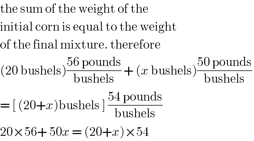 the sum of the weight of the  initial corn is equal to the weight  of the final mixture. therefore  (20 bushels)((56 pounds)/(bushels)) + (x bushels)((50 pounds)/(bushels))   = [ (20+x)bushels ] ((54 pounds)/(bushels))  20×56+ 50x = (20+x)×54  
