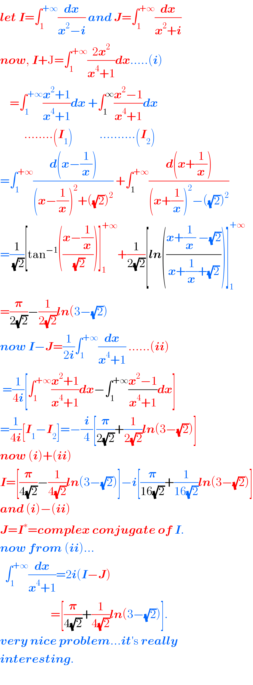 let I=∫_1 ^(+∞) (dx/(x^2 −i)) and J=∫_1 ^(+∞) (dx/(x^2 +i))   now, I+J=∫_1 ^(+∞) ((2x^2 )/(x^4 +1))dx.....(i)      =∫_1 ^(+∞) ((x^2 +1)/(x^4 +1))dx +∫_1 ^∞ ((x^2 −1)/(x^4 +1))dx            ........(I_1 )           ..........(I_2 )  =∫_(1 ) ^(+∞) ((d(x−(1/x)))/((x−(1/x))^2 +((√2))^2 )) +∫_1 ^(+∞) ((d(x+(1/x)))/((x+(1/x))^2 −((√2))^2 ))  =(1/(√2))[tan^(−1) (((x−(1/x))/(√2)))]_1 ^(+∞) +(1/(2(√2)))[ln(((x+(1/x) −(√2))/(x+(1/x)+(√2))))]_1 ^(+∞)   =(𝛑/(2(√2)))−(1/(2(√2)))ln(3−(√2))  now I−J=(1/(2i))∫_1 ^(+∞) (dx/(x^4 +1)) ......(ii)   =(1/(4i))[∫_1 ^(+∞) ((x^2 +1)/(x^4 +1))dx−∫_1 ^(+∞) ((x^2 −1)/(x^4 +1))dx]  =(1/(4i))[I_1 −I_2 ]=−(i/4)[(𝛑/(2(√2)))+(1/(2(√2)))ln(3−(√2))]  now (i)+(ii)  I=[(𝛑/(4(√2)))−(1/(4(√2)))ln(3−(√2))]−i[(𝛑/(16(√2)))+(1/(16(√2)))ln(3−(√2))]  and (i)−(ii)  J=I^∗ =complex conjugate of I.  now from (ii)...    ∫_1 ^(+∞) (dx/(x^4 +1))=2i(I−J)                       =[(𝛑/(4(√2)))+(1/(4(√2)))ln(3−(√2))].  very nice problem...it′s really  interesting.    