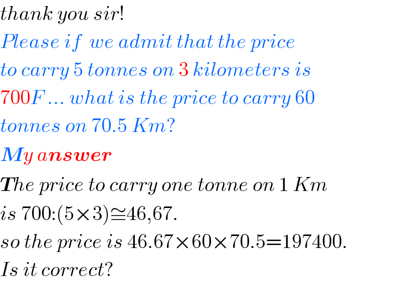 thank you sir!  Please if  we admit that the price  to carry 5 tonnes on 3 kilometers is  700F ... what is the price to carry 60  tonnes on 70.5 Km?  My answer  The price to carry one tonne on 1 Km  is 700:(5×3)≅46,67.  so the price is 46.67×60×70.5=197400.  Is it correct?  