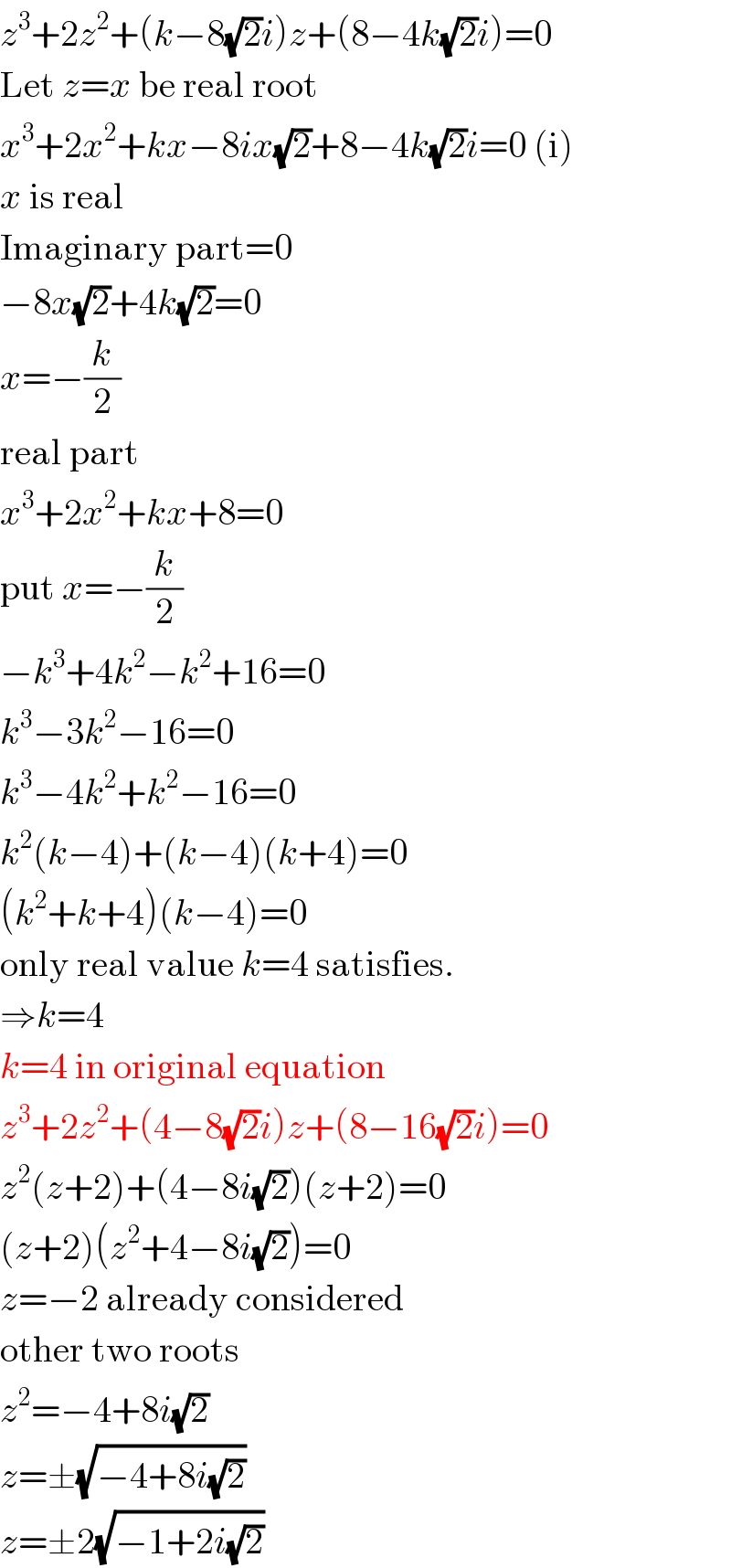 z^3 +2z^2 +(k−8(√2)i)z+(8−4k(√2)i)=0  Let z=x be real root  x^3 +2x^2 +kx−8ix(√2)+8−4k(√2)i=0 (i)  x is real  Imaginary part=0  −8x(√2)+4k(√2)=0  x=−(k/2)  real part  x^3 +2x^2 +kx+8=0  put x=−(k/2)  −k^3 +4k^2 −k^2 +16=0  k^3 −3k^2 −16=0  k^3 −4k^2 +k^2 −16=0  k^2 (k−4)+(k−4)(k+4)=0  (k^2 +k+4)(k−4)=0  only real value k=4 satisfies.  ⇒k=4  k=4 in original equation  z^3 +2z^2 +(4−8(√2)i)z+(8−16(√2)i)=0  z^2 (z+2)+(4−8i(√2))(z+2)=0  (z+2)(z^2 +4−8i(√2))=0  z=−2 already considered  other two roots  z^2 =−4+8i(√2)  z=±(√(−4+8i(√2)))  z=±2(√(−1+2i(√2)))  