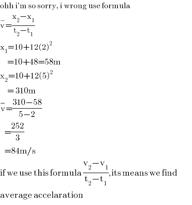ohh i′m so sorry, i wrong use formula  v^− =((x_2 −x_1 )/(t_2 −t_1 ))  x_1 =10+12(2)^2        =10+48=58m  x_2 =10+12(5)^2        = 310m  v^− =((310−58)/(5−2))     =((252)/3)     =84m/s  if we use this formula ((v_2 −v_1 )/(t_2 −t_1 )),its means we find  average accelaration  