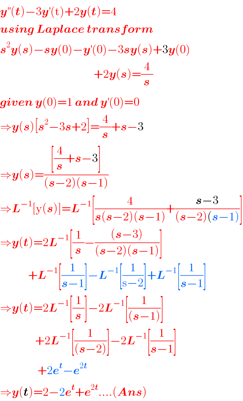 y^(′′) (t)−3y^′ (t)+2y(t)=4  using Laplace transform  s^2 y(s)−sy(0)−y^′ (0)−3sy(s)+3y(0)                                          +2y(s)=(4/s)  given y(0)=1 and y^′ (0)=0  ⇒y(s)[s^2 −3s+2]=(4/s)+s−3  ⇒y(s)=(([(4/s)+s−3])/((s−2)(s−1)))  ⇒L^(−1) [y(s)]=L^(−1) [(4/(s(s−2)(s−1)))+((s−3)/((s−2)(s−1)))]  ⇒y(t)=2L^(−1) [(1/s)−(((s−3))/((s−2)(s−1)))]              +L^(−1) [(1/(s−1))]−L^(−1) [(1/(s−2))]+L^(−1) [(1/(s−1))]  ⇒y(t)=2L^(−1) [(1/s)]−2L^(−1) [(1/((s−1)))]                 +2L^(−1) [(1/((s−2)))]−2L^(−1) [(1/(s−1))]                  +2e^t −e^(2t)   ⇒y(t)=2−2e^t +e^(2t) ....(Ans)  