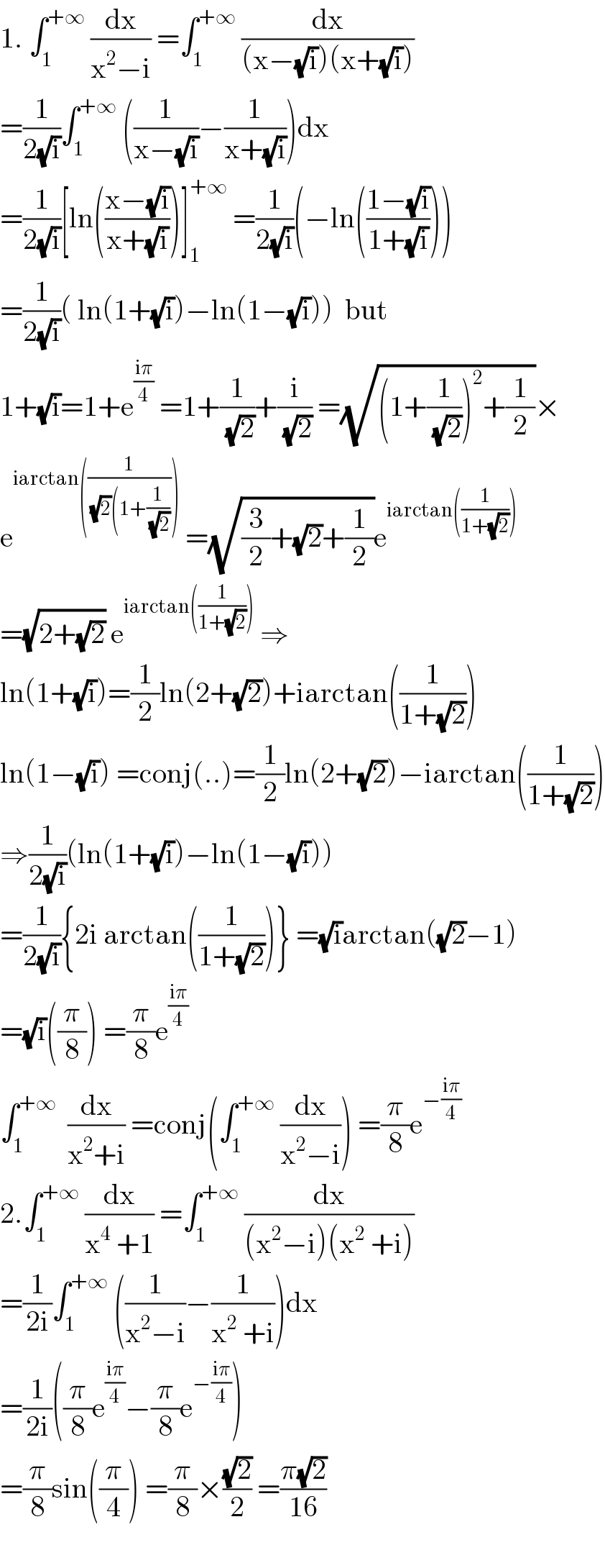 1. ∫_1 ^(+∞)  (dx/(x^2 −i)) =∫_1 ^(+∞)  (dx/((x−(√i))(x+(√i))))  =(1/(2(√i)))∫_1 ^(+∞)  ((1/(x−(√i)))−(1/(x+(√i))))dx  =(1/(2(√i)))[ln(((x−(√i))/(x+(√i))))]_1 ^(+∞)  =(1/(2(√i)))(−ln(((1−(√i))/(1+(√i)))))  =(1/(2(√i)))( ln(1+(√i))−ln(1−(√i)))  but  1+(√i)=1+e^((iπ)/4)  =1+(1/(√2))+(i/(√2)) =(√((1+(1/(√2)))^2 +(1/2)))×  e^(iarctan((1/((√2)(1+(1/(√2))))))  =(√((3/2)+(√2)+(1/2)))e^(iarctan((1/(1+(√2)))))   =(√(2+(√2))) e^(iarctan((1/(1+(√2)))))  ⇒  ln(1+(√i))=(1/2)ln(2+(√2))+iarctan((1/(1+(√2))))  ln(1−(√i)) =conj(..)=(1/2)ln(2+(√2))−iarctan((1/(1+(√2))))  ⇒(1/(2(√i)))(ln(1+(√i))−ln(1−(√i)))  =(1/(2(√i))){2i arctan((1/(1+(√2))))} =(√i)arctan((√2)−1)  =(√i)((π/8)) =(π/8)e^((iπ)/4)   ∫_1 ^(+∞)   (dx/(x^2 +i)) =conj(∫_1 ^(+∞)  (dx/(x^2 −i))) =(π/8)e^(−((iπ)/4))   2.∫_1 ^(+∞)  (dx/(x^4  +1)) =∫_1 ^(+∞)  (dx/((x^2 −i)(x^2  +i)))  =(1/(2i))∫_1 ^(+∞)  ((1/(x^2 −i))−(1/(x^2  +i)))dx  =(1/(2i))((π/8)e^((iπ)/4) −(π/8)e^(−((iπ)/4)) )   =(π/8)sin((π/4)) =(π/8)×((√2)/2) =((π(√2))/(16))    
