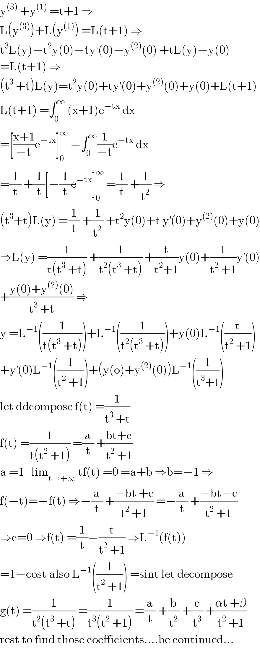 y^((3))  +y^((1))  =t+1 ⇒  L(y^((3)) )+L(y^((1)) ) =L(t+1) ⇒  t^3 L(y)−t^2 y(0)−ty^, (0)−y^((2)) (0) +tL(y)−y(0)  =L(t+1) ⇒  (t^3  +t)L(y)=t^2 y(0)+ty^′ (0)+y^((2)) (0)+y(0)+L(t+1)  L(t+1) =∫_0 ^∞  (x+1)e^(−tx)  dx  =[((x+1)/(−t))e^(−tx) ]_0 ^∞  −∫_0 ^∞ (1/(−t))e^(−tx)  dx  =(1/t) +(1/t)[−(1/t)e^(−tx) ]_0 ^∞  =(1/t) +(1/t^2 ) ⇒  (t^3 +t)L(y) =(1/t) +(1/t^2 ) +t^2 y(0)+t y^′ (0)+y^((2)) (0)+y(0)  ⇒L(y) =(1/(t(t^3  +t))) +(1/(t^2 (t^3  +t))) +(t/(t^2 +1))y(0)+(1/(t^2  +1))y^′ (0)  +((y(0)+y^((2)) (0))/(t^3  +t)) ⇒  y =L^(−1) ((1/(t(t^3  +t))))+L^(−1) ((1/(t^2 (t^3  +t))))+y(0)L^(−1) ((t/(t^2  +1)))  +y^′ (0)L^(−1) ((1/(t^2  +1)))+(y(o)+y^((2)) (0))L^(−1) ((1/(t^3 +t)))  let ddcompose f(t) =(1/(t^3  +t))  f(t) =(1/(t(t^2  +1))) =(a/t) +((bt+c)/(t^2  +1))  a =1   lim_(t→+∞)  tf(t) =0 =a+b ⇒b=−1 ⇒  f(−t)=−f(t) ⇒−(a/t) +((−bt +c)/(t^2  +1)) =−(a/t) +((−bt−c)/(t^2  +1))  ⇒c=0 ⇒f(t) =(1/t)−(t/(t^2  +1)) ⇒L^(−1) (f(t))  =1−cost also L^(−1) ((1/(t^2  +1))) =sint let decompose  g(t) =(1/(t^2 (t^3  +t))) =(1/(t^3 (t^2  +1))) =(a/t) +(b/t^2 ) +(c/t^3 ) +((αt +β)/(t^2  +1))  rest to find those coefficients....be continued...  