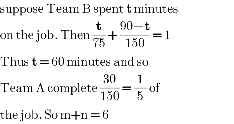 suppose Team B spent t minutes   on the job. Then (t/(75)) + ((90−t)/(150)) = 1  Thus t = 60 minutes and so   Team A complete ((30)/(150)) = (1/5) of  the job. So m+n = 6   