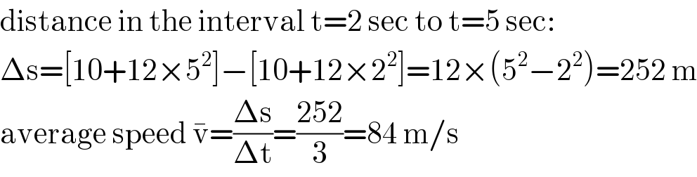 distance in the interval t=2 sec to t=5 sec:  Δs=[10+12×5^2 ]−[10+12×2^2 ]=12×(5^2 −2^2 )=252 m  average speed v^� =((Δs)/(Δt))=((252)/3)=84 m/s  