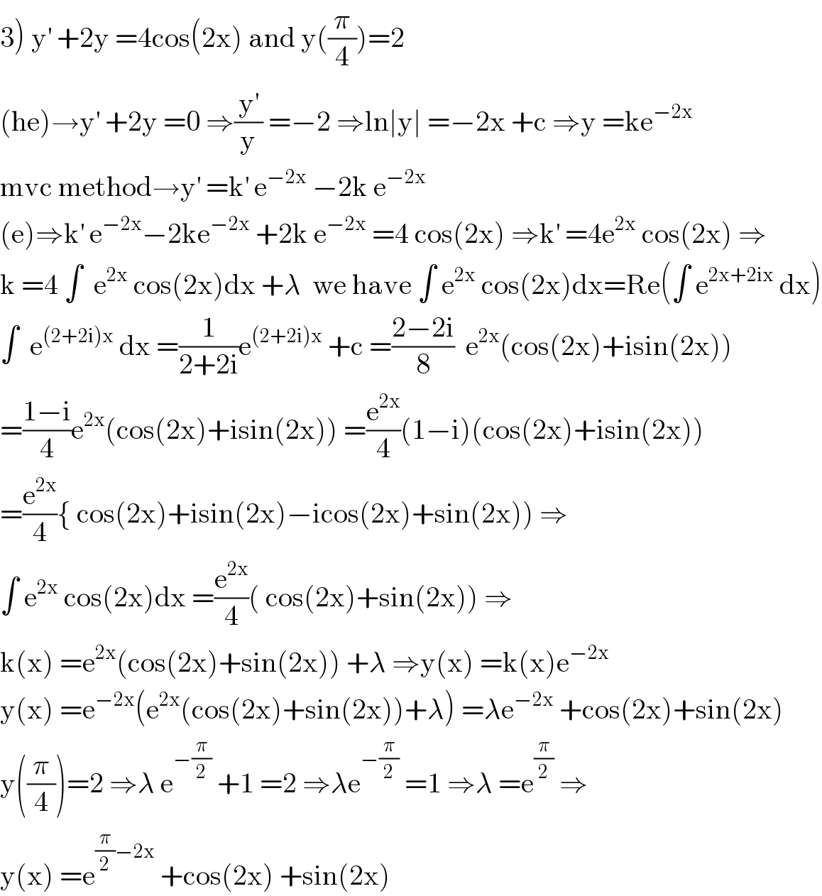 3) y^′  +2y =4cos(2x) and y((π/4))=2  (he)→y^′  +2y =0 ⇒(y^′ /y) =−2 ⇒ln∣y∣ =−2x +c ⇒y =ke^(−2x)   mvc method→y^′  =k^′  e^(−2x)  −2k e^(−2x)   (e)⇒k^′  e^(−2x) −2ke^(−2x)  +2k e^(−2x)  =4 cos(2x) ⇒k^′  =4e^(2x)  cos(2x) ⇒  k =4 ∫  e^(2x)  cos(2x)dx +λ  we have ∫ e^(2x)  cos(2x)dx=Re(∫ e^(2x+2ix)  dx)  ∫  e^((2+2i)x)  dx =(1/(2+2i))e^((2+2i)x)  +c =((2−2i)/8)  e^(2x) (cos(2x)+isin(2x))  =((1−i)/4)e^(2x) (cos(2x)+isin(2x)) =(e^(2x) /4)(1−i)(cos(2x)+isin(2x))  =(e^(2x) /4){ cos(2x)+isin(2x)−icos(2x)+sin(2x)) ⇒  ∫ e^(2x)  cos(2x)dx =(e^(2x) /4)( cos(2x)+sin(2x)) ⇒  k(x) =e^(2x) (cos(2x)+sin(2x)) +λ ⇒y(x) =k(x)e^(−2x)   y(x) =e^(−2x) (e^(2x) (cos(2x)+sin(2x))+λ) =λe^(−2x)  +cos(2x)+sin(2x)  y((π/4))=2 ⇒λ e^(−(π/2))  +1 =2 ⇒λe^(−(π/2))  =1 ⇒λ =e^(π/2)  ⇒  y(x) =e^((π/2)−2x)  +cos(2x) +sin(2x)  