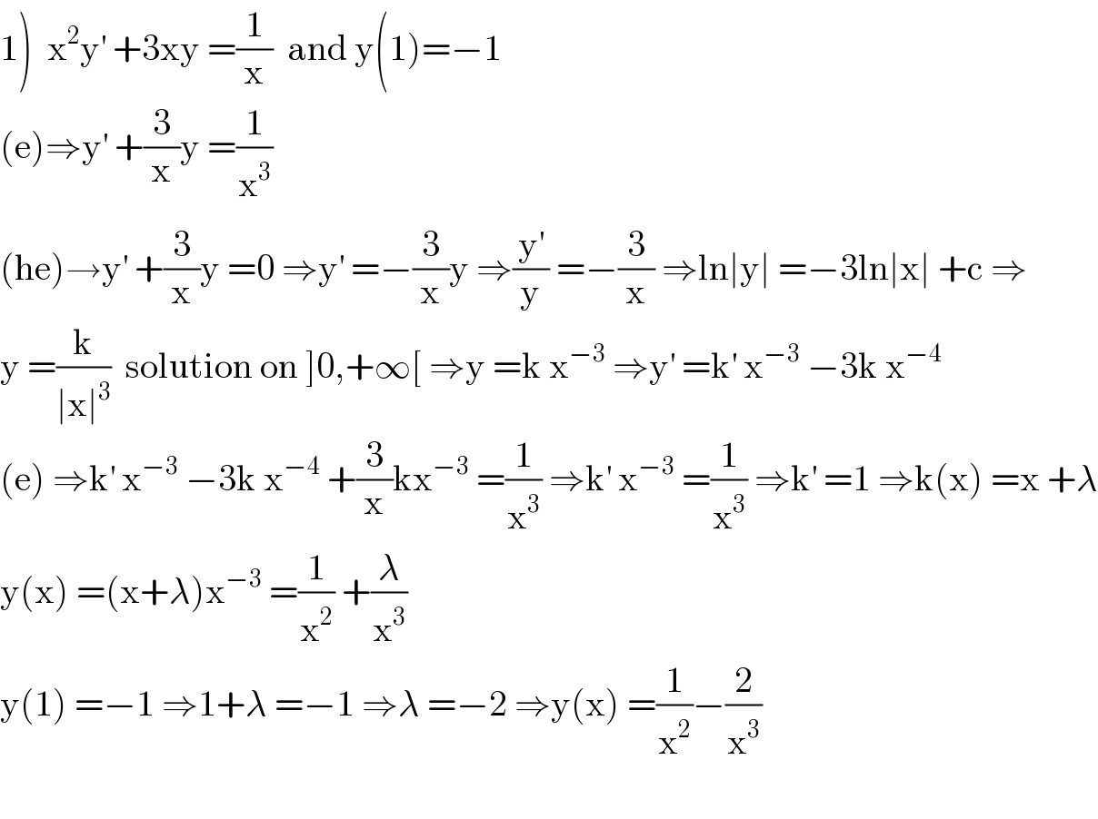 1)  x^2 y^′  +3xy =(1/x)  and y(1)=−1  (e)⇒y^′  +(3/x)y =(1/x^3 )  (he)→y^′  +(3/x)y =0 ⇒y^′  =−(3/x)y ⇒(y^′ /y) =−(3/x) ⇒ln∣y∣ =−3ln∣x∣ +c ⇒  y =(k/(∣x∣^3 ))  solution on ]0,+∞[ ⇒y =k x^(−3)  ⇒y^′  =k^′  x^(−3)  −3k x^(−4)   (e) ⇒k^′  x^(−3)  −3k x^(−4)  +(3/x)kx^(−3)  =(1/x^3 ) ⇒k^′  x^(−3)  =(1/x^3 ) ⇒k^′  =1 ⇒k(x) =x +λ  y(x) =(x+λ)x^(−3)  =(1/x^2 ) +(λ/x^3 )  y(1) =−1 ⇒1+λ =−1 ⇒λ =−2 ⇒y(x) =(1/x^2 )−(2/x^3 )    