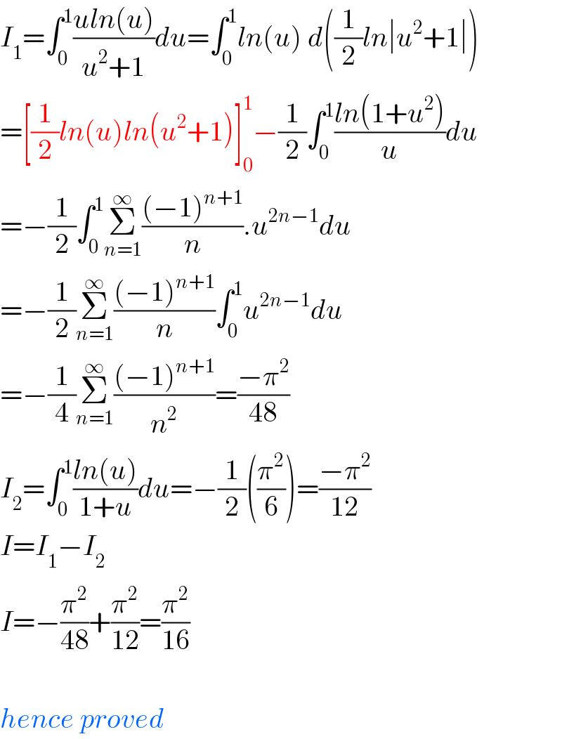 I_1 =∫_0 ^1 ((uln(u))/(u^2 +1))du=∫_0 ^1 ln(u) d((1/2)ln∣u^2 +1∣)  =[(1/2)ln(u)ln(u^2 +1)]_0 ^1 −(1/2)∫_0 ^1 ((ln(1+u^2 ))/u)du  =−(1/2)∫_0 ^1 Σ_(n=1) ^∞ (((−1)^(n+1) )/n).u^(2n−1) du  =−(1/2)Σ_(n=1) ^∞ (((−1)^(n+1) )/n)∫_0 ^1 u^(2n−1) du  =−(1/4)Σ_(n=1) ^∞ (((−1)^(n+1) )/n^2 )=((−π^2 )/(48))  I_2 =∫_0 ^1 ((ln(u))/(1+u))du=−(1/2)((π^2 /6))=((−π^2 )/(12))  I=I_1 −I_2   I=−(π^2 /(48))+(π^2 /(12))=(π^2 /(16))    hence proved  