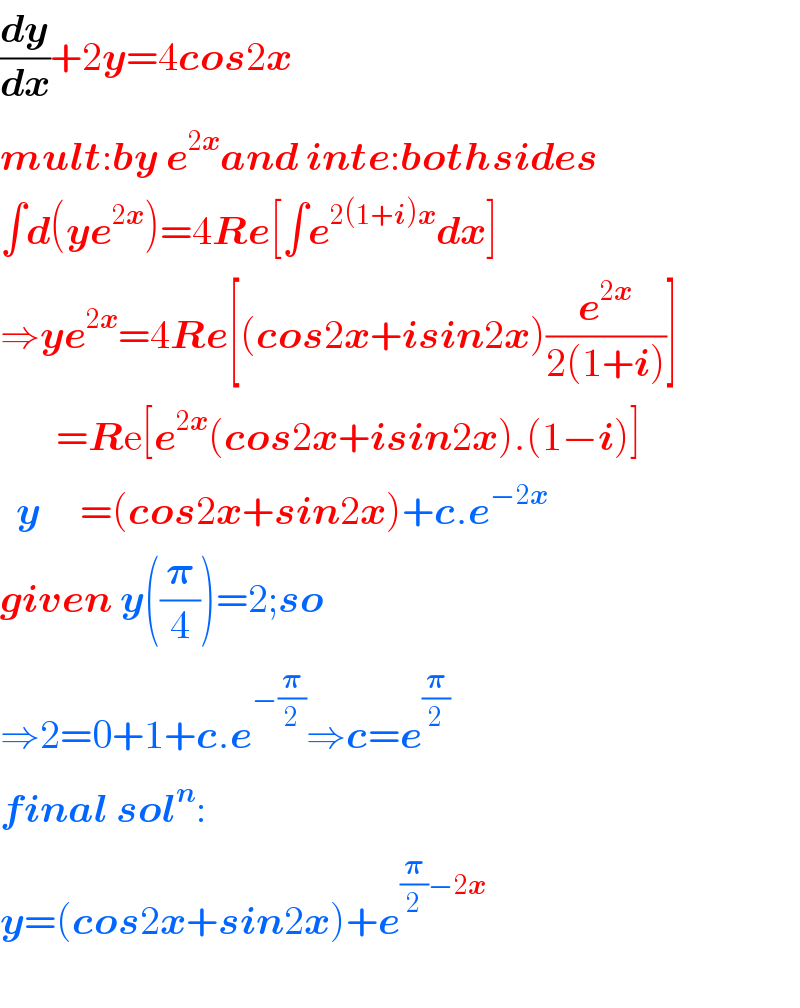 (dy/dx)+2y=4cos2x  mult:by e^(2x) and inte:bothsides  ∫d(ye^(2x) )=4Re[∫e^(2(1+i)x) dx]  ⇒ye^(2x) =4Re[(cos2x+isin2x)(e^(2x) /(2(1+i)))]         =Re[e^(2x) (cos2x+isin2x).(1−i)]    y     =(cos2x+sin2x)+c.e^(−2x)   given y((𝛑/4))=2;so  ⇒2=0+1+c.e^(−(𝛑/2)) ⇒c=e^(𝛑/2)   final sol^n :  y=(cos2x+sin2x)+e^((𝛑/2)−2x)                                      