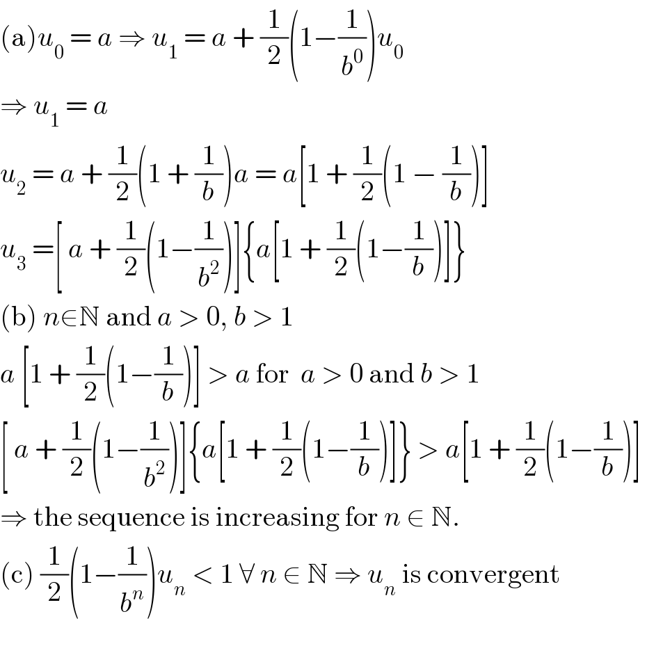(a)u_0  = a ⇒ u_1  = a + (1/2)(1−(1/b^0 ))u_0   ⇒ u_1  = a  u_2  = a + (1/2)(1 + (1/b))a = a[1 + (1/2)(1 − (1/b))]  u_3  =[ a + (1/2)(1−(1/b^2 ))]{a[1 + (1/2)(1−(1/b))]}  (b) n∈N and a > 0, b > 1  a [1 + (1/2)(1−(1/b))] > a for  a > 0 and b > 1  [ a + (1/2)(1−(1/b^2 ))]{a[1 + (1/2)(1−(1/b))]} > a[1 + (1/2)(1−(1/b))]   ⇒ the sequence is increasing for n ∈ N.  (c) (1/2)(1−(1/b^n ))u_n  < 1 ∀ n ∈ N ⇒ u_n  is convergent    