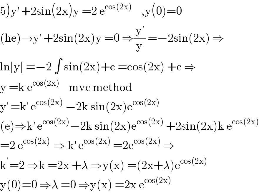 5)y^′  +2sin(2x)y =2 e^(cos(2x))     ,y(0)=0  (he)→y^′  +2sin(2x)y =0 ⇒(y^′ /y) =−2sin(2x) ⇒  ln∣y∣ =−2 ∫ sin(2x)+c =cos(2x) +c ⇒  y =k e^(cos(2x))     mvc method  y^′  =k^′  e^(cos(2x))  −2k sin(2x)e^(cos(2x))   (e)⇒k^′  e^(cos(2x)) −2k sin(2x)e^(cos(2x))  +2sin(2x)k e^(cos(2x))   =2 e^(cos(2x) )  ⇒ k^′  e^(cos(2x))  =2e^(cos(2x))  ⇒  k^(′ ) =2 ⇒k =2x +λ ⇒y(x) =(2x+λ)e^(cos(2x))   y(0)=0 ⇒λ =0 ⇒y(x) =2x e^(cos(2x))   