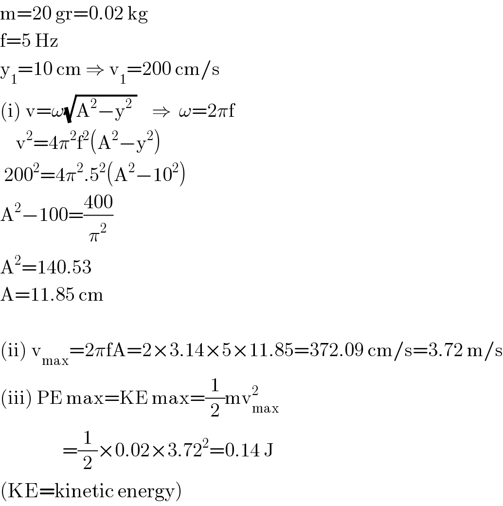 m=20 gr=0.02 kg  f=5 Hz  y_1 =10 cm ⇒ v_1 =200 cm/s  (i) v=ω(√(A^2 −y^2  ))    ⇒  ω=2πf      v^2 =4π^2 f^2 (A^2 −y^2 )   200^2 =4π^2 .5^2 (A^2 −10^2 )  A^2 −100=((400)/π^2 )  A^2 =140.53  A=11.85 cm    (ii) v_(max) =2πfA=2×3.14×5×11.85=372.09 cm/s=3.72 m/s  (iii) PE max=KE max=(1/2)mv_(max) ^2                   =(1/2)×0.02×3.72^2 =0.14 J  (KE=kinetic energy)  