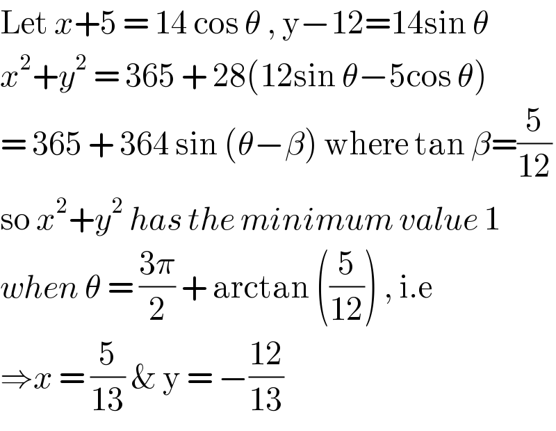 Let x+5 = 14 cos θ , y−12=14sin θ  x^2 +y^2  = 365 + 28(12sin θ−5cos θ)  = 365 + 364 sin (θ−β) where tan β=(5/(12))  so x^2 +y^2  has the minimum value 1  when θ = ((3π)/2) + arctan ((5/(12))) , i.e  ⇒x = (5/(13)) & y = −((12)/(13))  
