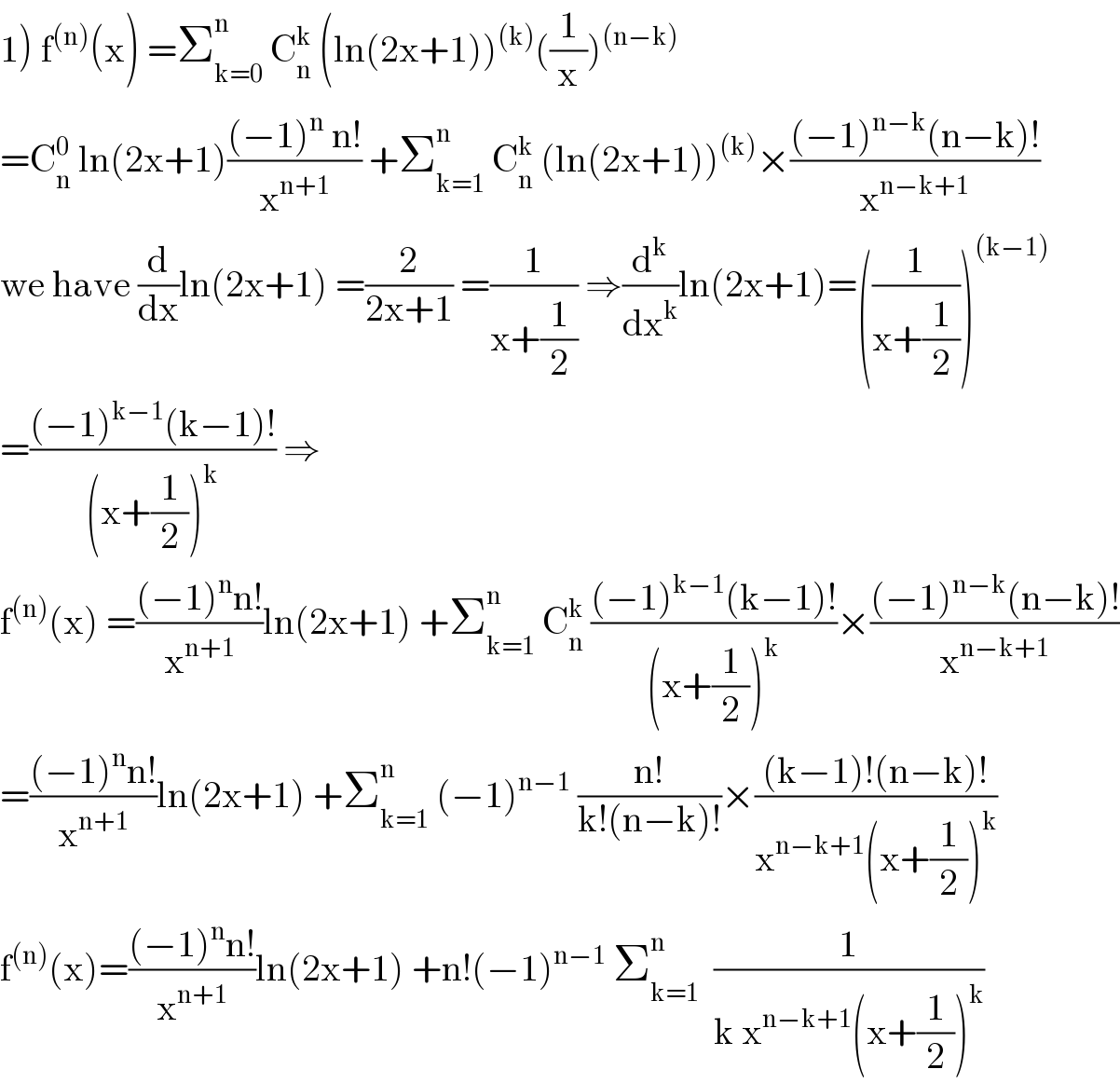 1) f^((n)) (x) =Σ_(k=0) ^n  C_n ^k  (ln(2x+1))^((k)) ((1/x))^((n−k))   =C_n ^0  ln(2x+1)(((−1)^n  n!)/x^(n+1) ) +Σ_(k=1) ^n  C_n ^k  (ln(2x+1))^((k)) ×(((−1)^(n−k) (n−k)!)/x^(n−k+1) )  we have (d/dx)ln(2x+1) =(2/(2x+1)) =(1/(x+(1/2))) ⇒(d^k /dx^k )ln(2x+1)=((1/(x+(1/2))))^((k−1))   =(((−1)^(k−1) (k−1)!)/((x+(1/2))^k )) ⇒  f^((n)) (x) =(((−1)^n n!)/x^(n+1) )ln(2x+1) +Σ_(k=1) ^n  C_n ^k  (((−1)^(k−1) (k−1)!)/((x+(1/2))^k ))×(((−1)^(n−k) (n−k)!)/x^(n−k+1) )  =(((−1)^n n!)/x^(n+1) )ln(2x+1) +Σ_(k=1) ^n  (−1)^(n−1)  ((n!)/(k!(n−k)!))×(((k−1)!(n−k)!)/(x^(n−k+1) (x+(1/2))^k ))  f^((n)) (x)=(((−1)^n n!)/x^(n+1) )ln(2x+1) +n!(−1)^(n−1)  Σ_(k=1) ^n   (1/(k x^(n−k+1) (x+(1/2))^k ))  