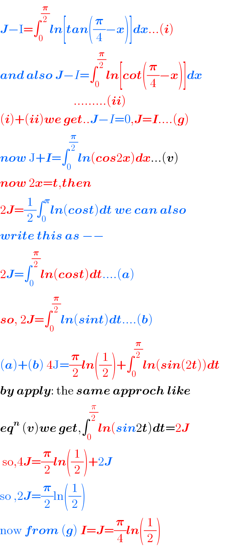 J−I=∫_0 ^(𝛑/2) ln[tan((𝛑/4)−x)]dx...(i)  and also J−I=∫_0 ^(𝛑/2) ln[cot((𝛑/4)−x)]dx                                .........(ii)  (i)+(ii)we get..J−I=0,J=I....(g)  now J+I=∫_0 ^(𝛑/2) ln(cos2x)dx...(v)  now 2x=t,then  2J=(1/2)∫_0 ^𝛑 ln(cost)dt we can also  write this as −−  2J=∫_0 ^(𝛑/2) ln(cost)dt....(a)  so, 2J=∫_0 ^(𝛑/2) ln(sint)dt....(b)  (a)+(b) 4J=(𝛑/2)ln((1/2))+∫_0 ^(𝛑/2) ln(sin(2t))dt  by apply: the same approch like   eq^n  (v)we get,∫_0 ^(π/2) ln(sin2t)dt=2J   so,4J=(𝛑/2)ln((1/2))+2J  so ,2J=(𝛑/2)ln((1/2))  now from (g) I=J=(𝛑/4)ln((1/2))  