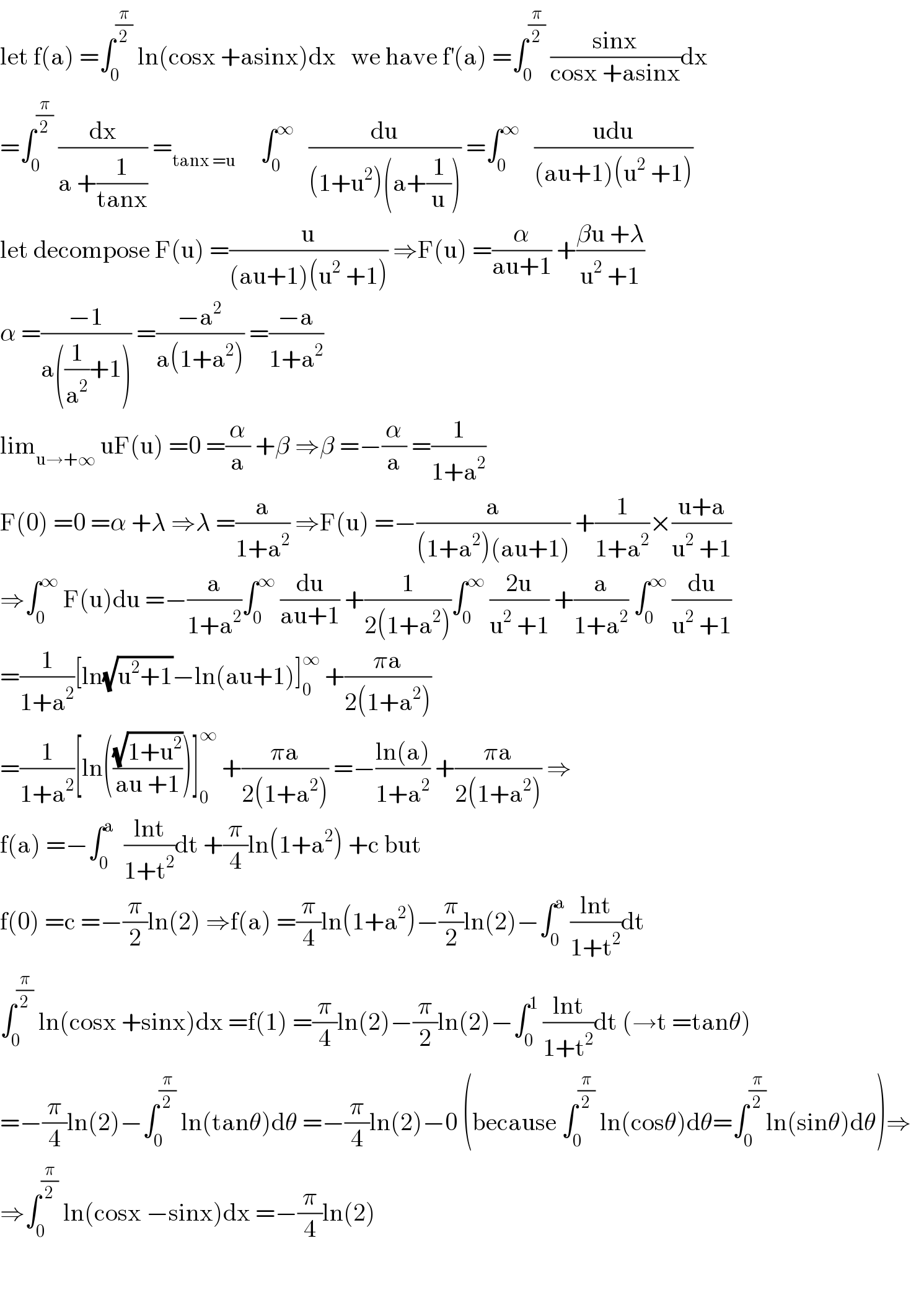 let f(a) =∫_0 ^(π/2)  ln(cosx +asinx)dx   we have f^′ (a) =∫_0 ^(π/2)  ((sinx)/(cosx +asinx))dx  =∫_0 ^(π/2)  (dx/(a +(1/(tanx)))) =_(tanx =u)      ∫_0 ^∞    (du/((1+u^2 )(a+(1/u)))) =∫_0 ^∞    ((udu)/((au+1)(u^2  +1)))  let decompose F(u) =(u/((au+1)(u^2  +1))) ⇒F(u) =(α/(au+1)) +((βu +λ)/(u^2  +1))  α =((−1)/(a((1/a^2 )+1))) =((−a^2 )/(a(1+a^2 ))) =((−a)/(1+a^2 ))  lim_(u→+∞)  uF(u) =0 =(α/a) +β ⇒β =−(α/a) =(1/(1+a^2 ))  F(0) =0 =α +λ ⇒λ =(a/(1+a^2 )) ⇒F(u) =−(a/((1+a^2 )(au+1))) +(1/(1+a^2 ))×((u+a)/(u^2  +1))  ⇒∫_0 ^∞  F(u)du =−(a/(1+a^2 ))∫_0 ^∞  (du/(au+1)) +(1/(2(1+a^2 )))∫_0 ^∞  ((2u)/(u^2  +1)) +(a/(1+a^2 )) ∫_0 ^∞  (du/(u^2  +1))  =(1/(1+a^2 ))[ln(√(u^2 +1))−ln(au+1)]_0 ^∞  +((πa)/(2(1+a^2 )))  =(1/(1+a^2 ))[ln(((√(1+u^2 ))/(au +1)))]_0 ^∞  +((πa)/(2(1+a^2 ))) =−((ln(a))/(1+a^2 )) +((πa)/(2(1+a^2 ))) ⇒  f(a) =−∫_0 ^a   ((lnt)/(1+t^2 ))dt +(π/4)ln(1+a^2 ) +c but  f(0) =c =−(π/2)ln(2) ⇒f(a) =(π/4)ln(1+a^2 )−(π/2)ln(2)−∫_0 ^a  ((lnt)/(1+t^2 ))dt  ∫_0 ^(π/2)  ln(cosx +sinx)dx =f(1) =(π/4)ln(2)−(π/2)ln(2)−∫_0 ^1  ((lnt)/(1+t^2 ))dt (→t =tanθ)  =−(π/4)ln(2)−∫_0 ^(π/2)  ln(tanθ)dθ =−(π/4)ln(2)−0 (because ∫_0 ^(π/2)  ln(cosθ)dθ=∫_0 ^(π/2) ln(sinθ)dθ)⇒  ⇒∫_0 ^(π/2)  ln(cosx −sinx)dx =−(π/4)ln(2)      