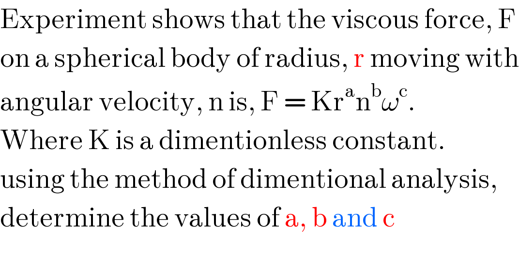 Experiment shows that the viscous force, F  on a spherical body of radius, r moving with  angular velocity, n is, F = Kr^a n^b ω^c .  Where K is a dimentionless constant.  using the method of dimentional analysis,  determine the values of a, b and c  