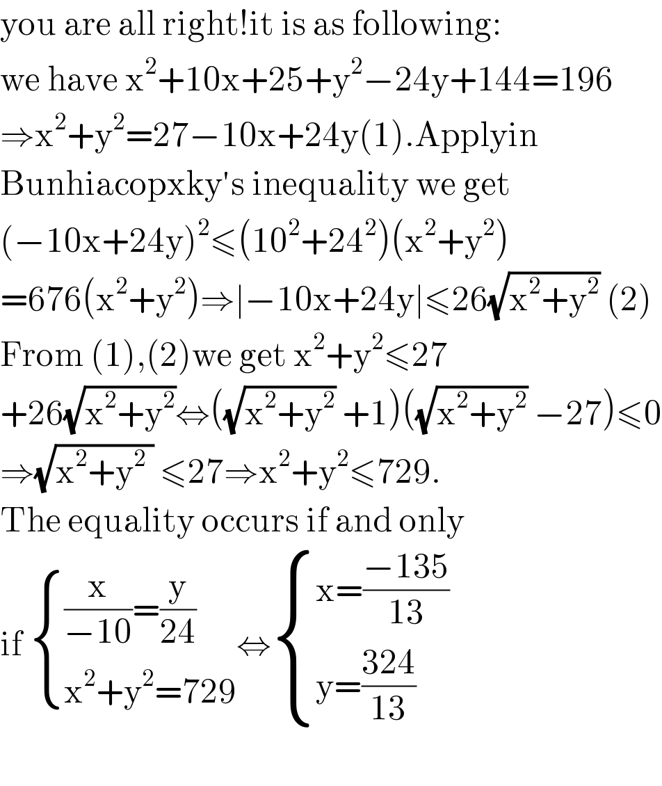you are all right!it is as following:  we have x^2 +10x+25+y^2 −24y+144=196  ⇒x^2 +y^2 =27−10x+24y(1).Applyin  Bunhiacopxky′s inequality we get  (−10x+24y)^2 ≤(10^2 +24^2 )(x^2 +y^2 )  =676(x^2 +y^2 )⇒∣−10x+24y∣≤26(√(x^2 +y^2 )) (2)  From (1),(2)we get x^2 +y^2 ≤27  +26(√(x^2 +y^2 ))⇔((√(x^2 +y^2 )) +1)((√(x^2 +y^2 )) −27)≤0  ⇒(√(x^2 +y^2  )) ≤27⇒x^2 +y^2 ≤729.  The equality occurs if and only  if  { (((x/(−10))=(y/(24)))),((x^2 +y^2 =729)) :}⇔ { ((x=((−135)/(13)))),((y=((324)/(13)))) :}    