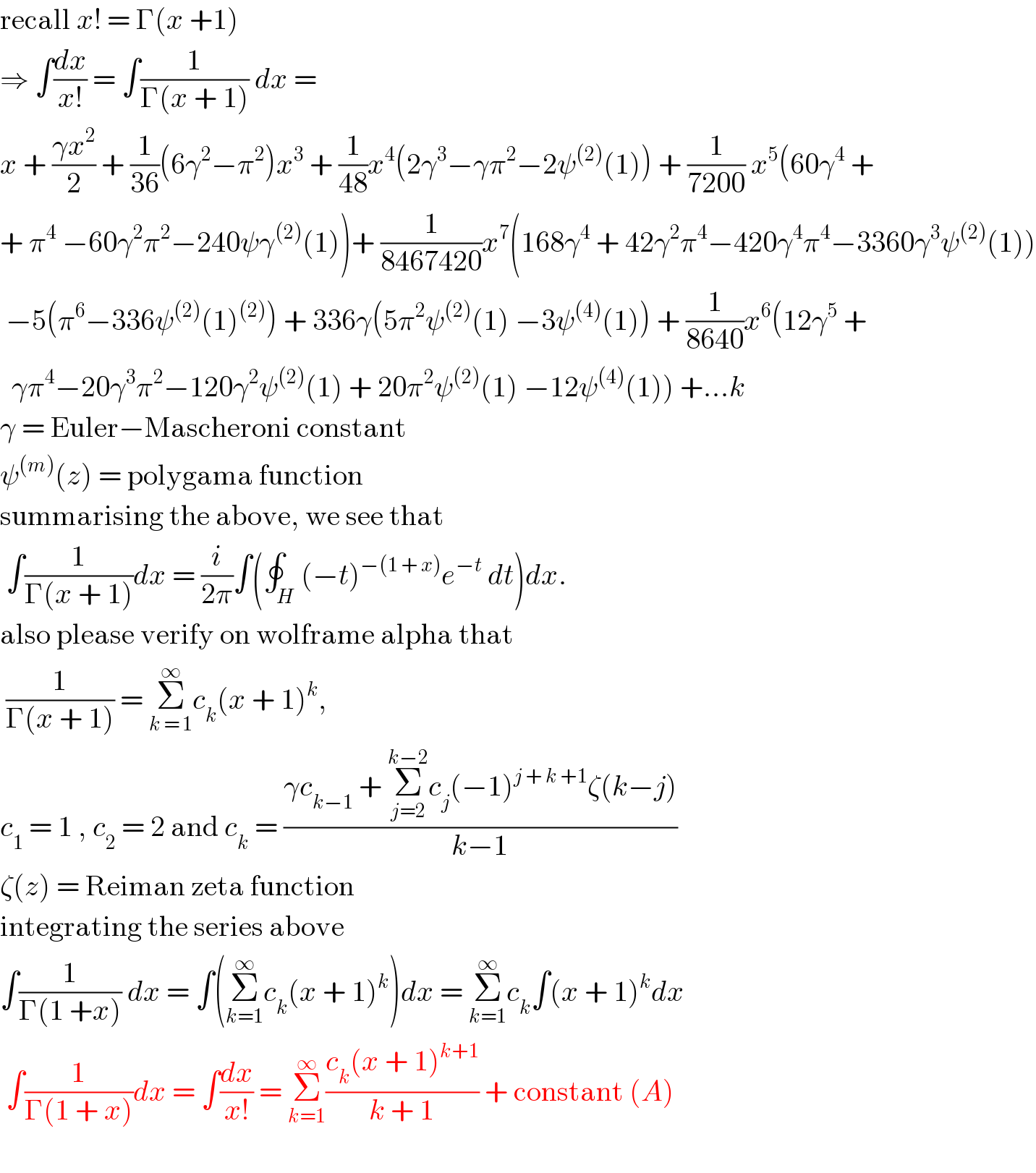 recall x! = Γ(x +1)  ⇒ ∫(dx/(x!)) = ∫(1/(Γ(x + 1))) dx =  x + ((γx^2 )/2) + (1/(36))(6γ^2 −π^2 )x^3  + (1/(48))x^4 (2γ^3 −γπ^2 −2ψ^((2)) (1)) + (1/(7200)) x^5 (60γ^4  +  + π^4  −60γ^2 π^2 −240ψγ^((2)) (1))+ (1/(8467420))x^7 (168γ^4  + 42γ^2 π^4 −420γ^4 π^4 −3360γ^3 ψ^((2)) (1))   −5(π^6 −336ψ^((2)) (1)^((2)) ) + 336γ(5π^2 ψ^((2)) (1) −3ψ^((4)) (1)) + (1/(8640))x^6 (12γ^5  +    γπ^4 −20γ^3 π^2 −120γ^2 ψ^((2)) (1) + 20π^2 ψ^((2)) (1) −12ψ^((4)) (1)) +...k    γ = Euler−Mascheroni constant  ψ^((m)) (z) = polygama function  summarising the above, we see that    ∫(1/(Γ(x + 1)))dx = (i/(2π))∫(∮_H (−t)^(−(1 + x)) e^(−t)  dt)dx.  also please verify on wolframe alpha that    (1/(Γ(x + 1))) = Σ_(k = 1) ^∞ c_k (x + 1)^k ,   c_1  = 1 , c_2  = 2 and c_k  = ((γc_(k−1)  + Σ_(j=2) ^(k−2) c_j (−1)^(j + k +1) ζ(k−j))/(k−1))  ζ(z) = Reiman zeta function  integrating the series above   ∫(1/(Γ(1 +x))) dx = ∫(Σ_(k=1) ^∞ c_k (x + 1)^k )dx = Σ_(k=1) ^∞ c_k ∫(x + 1)^k dx    ∫(1/(Γ(1 + x)))dx = ∫(dx/(x!)) = Σ_(k=1) ^∞ ((c_k (x + 1)^(k+1) )/(k + 1)) + constant (A)    