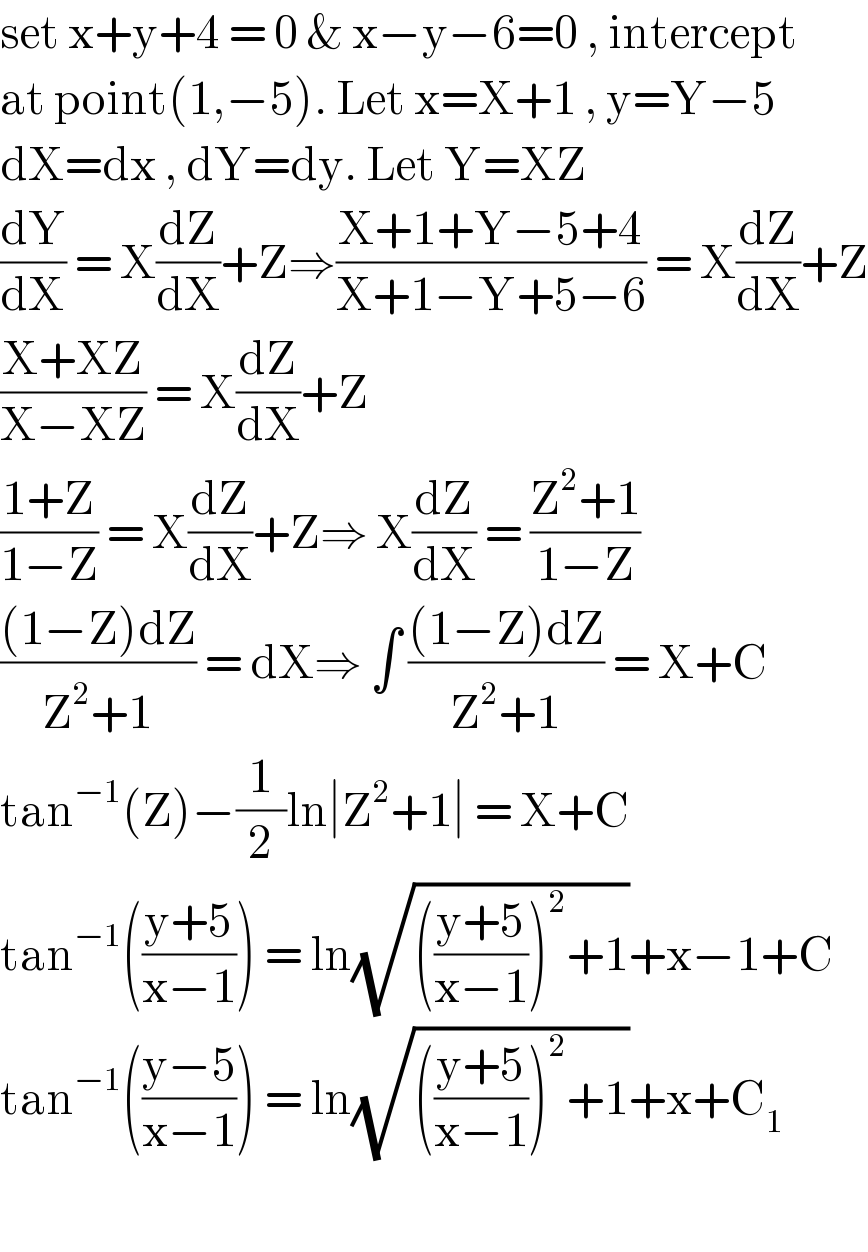 set x+y+4 = 0 & x−y−6=0 , intercept  at point(1,−5). Let x=X+1 , y=Y−5  dX=dx , dY=dy. Let Y=XZ  (dY/dX) = X(dZ/dX)+Z⇒((X+1+Y−5+4)/(X+1−Y+5−6)) = X(dZ/dX)+Z  ((X+XZ)/(X−XZ)) = X(dZ/dX)+Z  ((1+Z)/(1−Z)) = X(dZ/dX)+Z⇒ X(dZ/dX) = ((Z^2 +1)/(1−Z))  (((1−Z)dZ)/(Z^2 +1)) = dX⇒ ∫ (((1−Z)dZ)/(Z^2 +1)) = X+C  tan^(−1) (Z)−(1/2)ln∣Z^2 +1∣ = X+C  tan^(−1) (((y+5)/(x−1))) = ln(√((((y+5)/(x−1)))^2 +1))+x−1+C  tan^(−1) (((y−5)/(x−1))) = ln(√((((y+5)/(x−1)))^2 +1))+x+C_1     